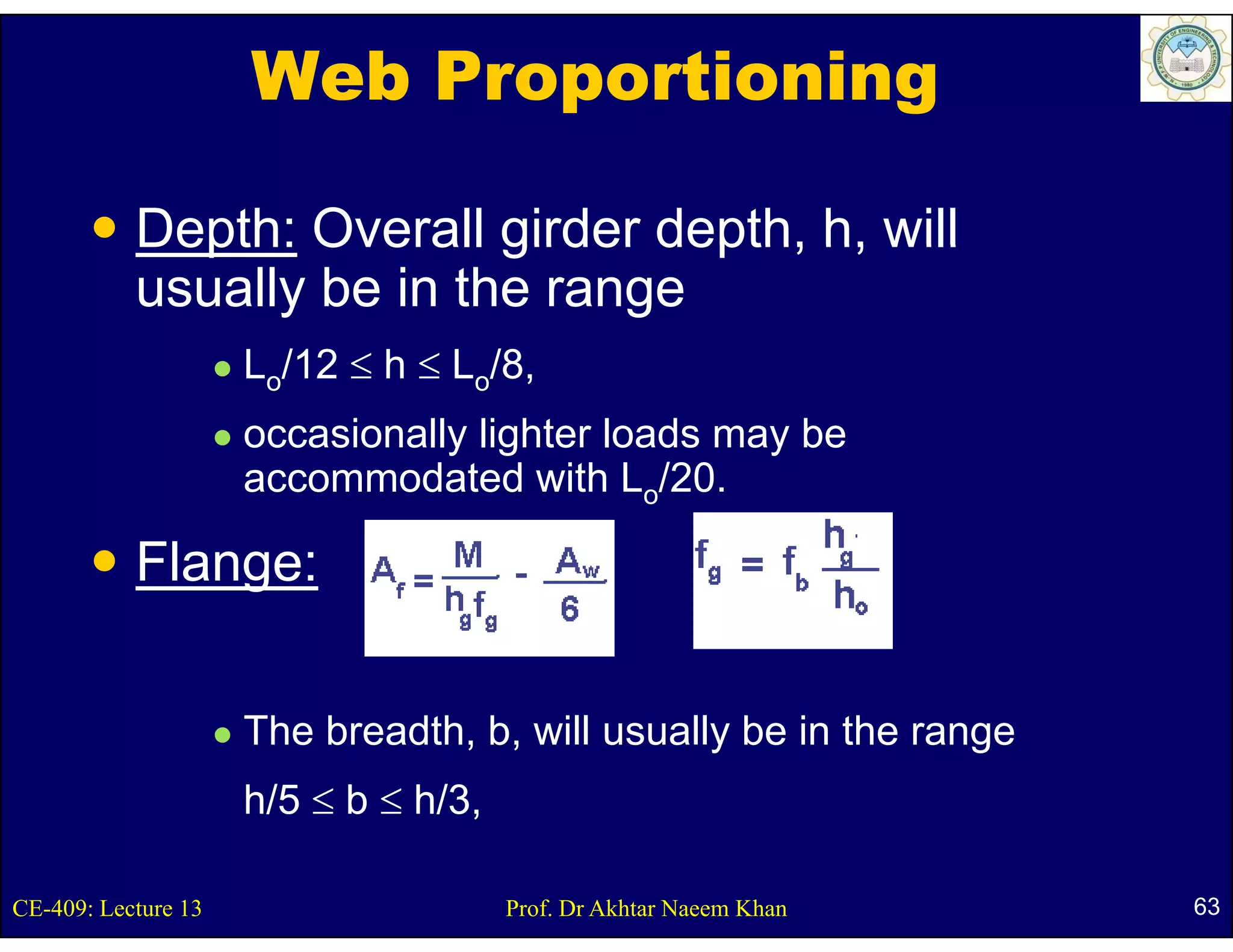 Web Proportioning

           Depth: Overall girder depth, h, will
           usually be in the range
                     Lo/12 ≤ h ≤ Lo/8
                                   /8,
                     occasionally lighter loads may be
                     accommodated with Lo/20 /20.

           Flange:
               g

                     The breadth, b, will usually be in the range
                     h/5 ≤ b ≤ h/3,

CE-409: Lecture 13                    Prof. Dr Akhtar Naeem Khan    63
 
