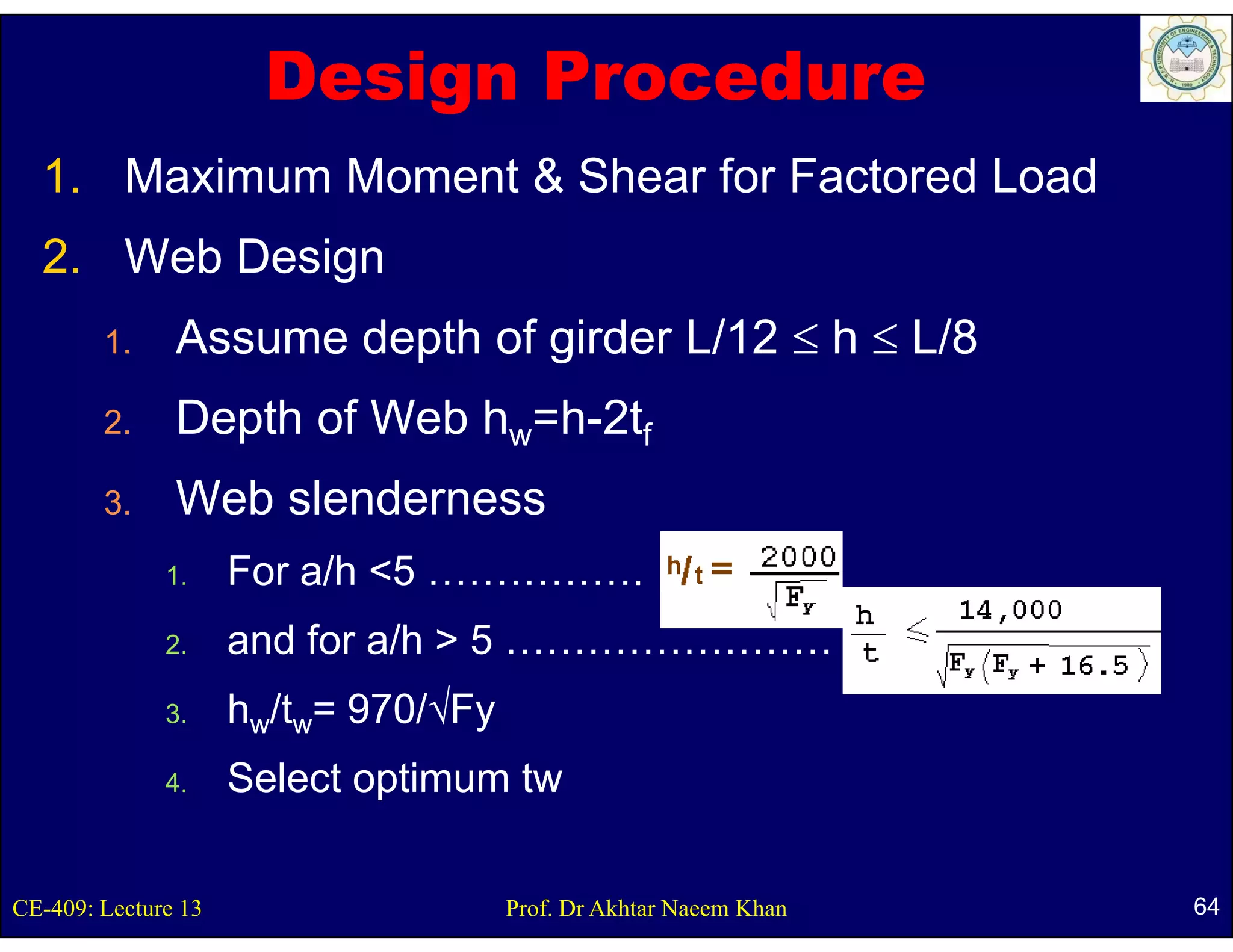 Design Procedure
  1. Maximum Moment & Shear for Factored Load
  2. Web D i
  2 W b Design
        1.              p      girder L/12 ≤ h ≤ L/8
               Assume depth of g
        2.     Depth of Web hw=h-2tf
        3.     Web slenderness
              1.     For a/h <5 …………….
              2.     and for a/h > 5 ……………………
              3.
              3      hw/tw= 970/√Fy
              4.     Select optimum tw


CE-409: Lecture 13                    Prof. Dr Akhtar Naeem Khan   64
 
