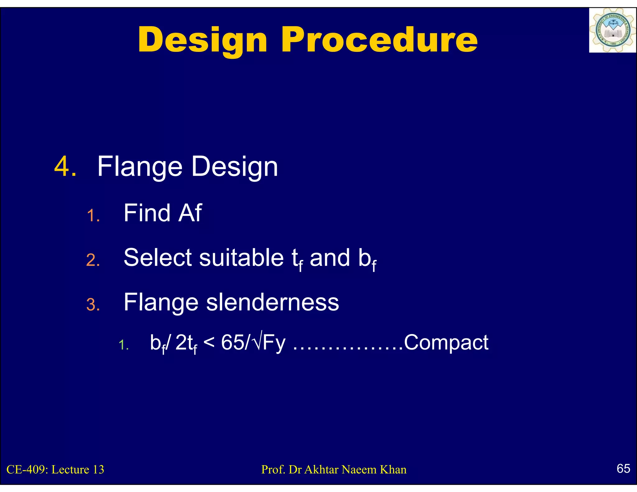Design Procedure


        4. Flange Design
              1.     Find Af
              2.     Select suitable tf and bf
              3.
              3      Flange slenderness
                     1.   bf/ 2tf < 65/√Fy …………….Compact




CE-409: Lecture 13                 Prof. Dr Akhtar Naeem Khan   65
 
