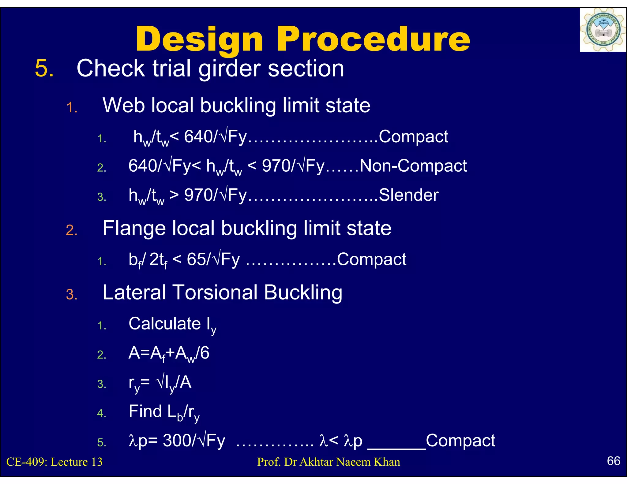 Design Procedure
     5.
     5 Check trial girder section
           1.    Web local buckling limit state
                1.   hw/tw< 640/√Fy…………………..Compact
                2.   640/√Fy< hw/tw < 970/√Fy……Non-Compact
                3.   hw/tw > 970/√Fy…………………..Slender
           2.    Flange local buckling limit state
                1.   bf/ 2tf < 65/√Fy …………….Compact
           3.    Lateral Torsional Buckling
                                          g
                1.   Calculate Iy
                2.   A=Af+Aw/6
                3.   ry= √Iy/A
                4.   Find Lb/ry
                5.   λp= 300/√Fy ………….. λ< λp ______Compact
CE-409: Lecture 13                  Prof. Dr Akhtar Naeem Khan   66
 