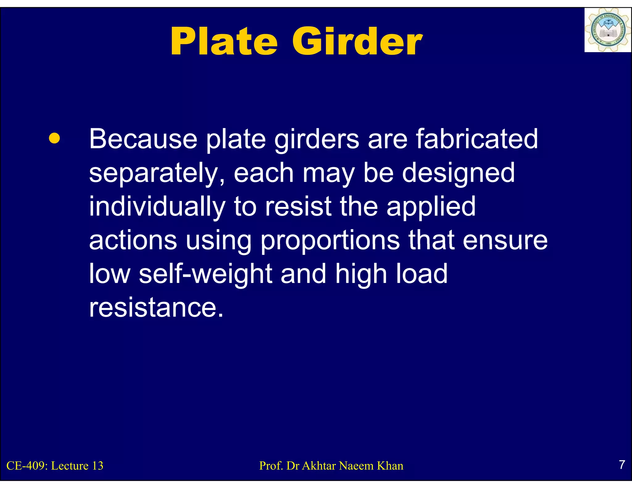 Plate Girder

               Because plate girders are fabricated
               separately, each may be designed
                  p      y,           y         g
               individually to resist the applied
               actions using proportions that ensure
               low self-weight and high load
               resistance.
               resistance




CE-409: Lecture 13          Prof. Dr Akhtar Naeem Khan   7
 