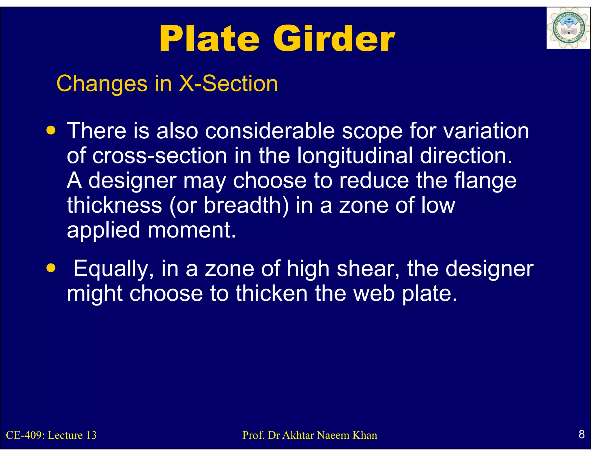 Plate Girder
         Changes in X-Section

           There is also considerable scope for variation
           of cross-section in the longitudinal direction.
           Ad i
             designer may choose t reduce th fl
                             h       to d      the flange
           thickness (or breadth) in a zone of low
           applied moment
                   moment.
           Equally, in a zone of high shear, the designer
           might choose to thicken the web plate.




CE-409: Lecture 13          Prof. Dr Akhtar Naeem Khan       8
 