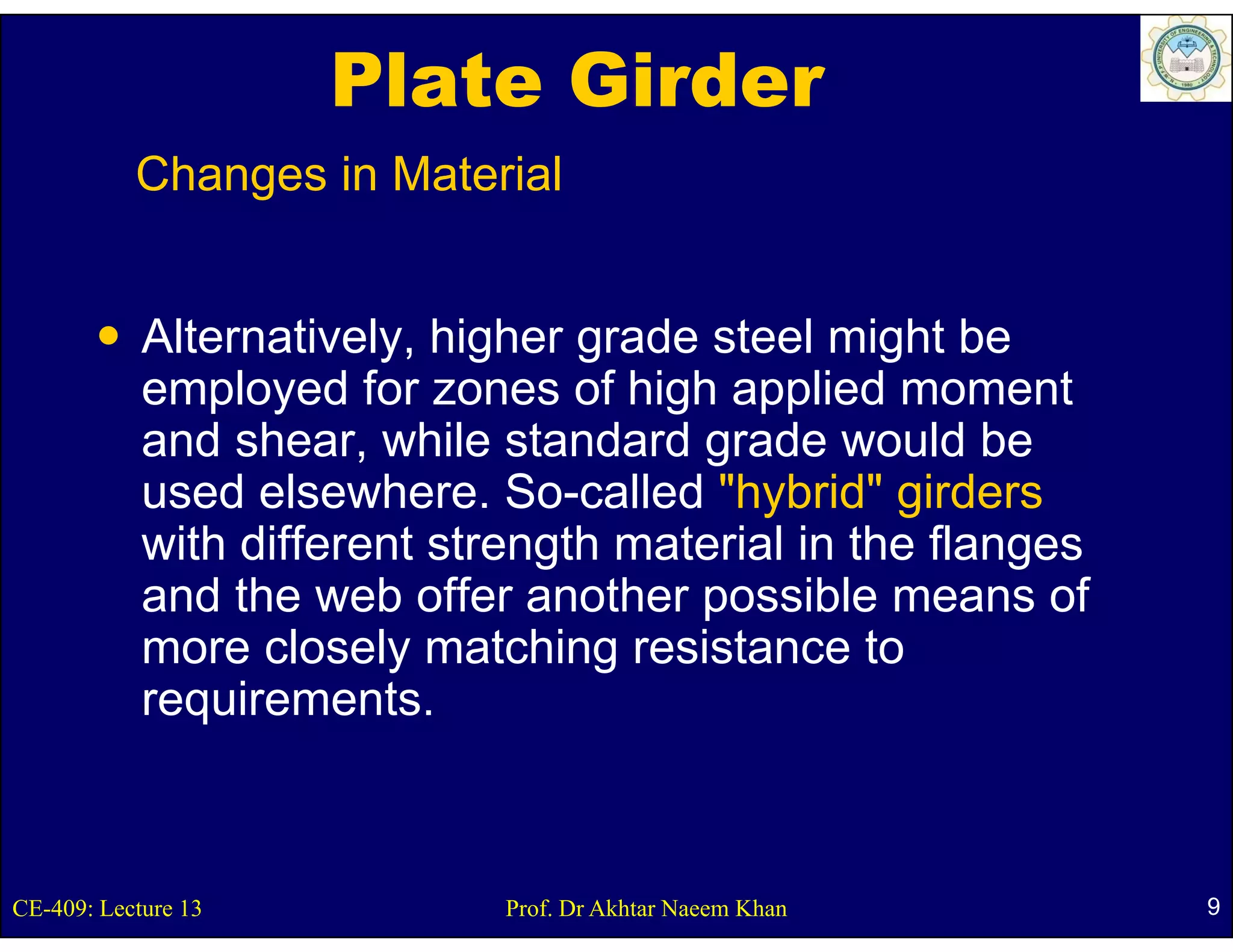 Plate Girder
           Changes in Material


            Alternatively, higher g
                        y g       grade steel might be
                                                  g
            employed for zones of high applied moment
            and shear, while standard grade would be
            used elsewhere. S
                d l     h      So-called "h b id" girders
                                    ll d "hybrid" i d
            with different strength material in the flanges
            and the web offer another possible means of
            more closely matching resistance to
            requirements.
            requirements



CE-409: Lecture 13            Prof. Dr Akhtar Naeem Khan      9
 