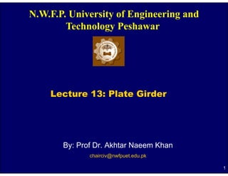 N.W.F.P. University of Engineering and
        Technology P h
        T h l       Peshawar




    Lecture 13: Plate Girder




       By: Prof Dr. Akhtar Naeem Khan
              chairciv@nwfpuet.edu.pk

                                         1
 