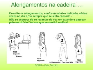 Alongamentos na cadeira … Exercite os alongamentos, conforme abaixo indicado, várias vezes ao dia e/ou sempre que se sinta cansado . Não se esqueça de se levantar de vez em quando e passear pelo escritório! Vai ver que se sentirá melhor! DGRH – Gab. Técnico 10-20 segundos 2 vezes 10-15 segundos 8-10 segundos - Para cada lado 15-20 segundos 