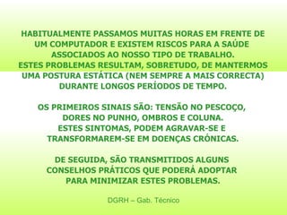 DGRH – Gab. Técnico HABITUALMENTE PASSAMOS MUITAS HORAS EM FRENTE DE UM COMPUTADOR E EXISTEM RISCOS PARA A SAÚDE  ASSOCIADOS AO NOSSO TIPO DE TRABALHO. ESTES PROBLEMAS RESULTAM, SOBRETUDO, DE MANTERMOS UMA POSTURA ESTÁTICA (NEM SEMPRE A MAIS CORRECTA) DURANTE LONGOS PERÍODOS DE TEMPO. OS PRIMEIROS SINAIS SÃO: TENSÃO NO PESCOÇO,  DORES NO PUNHO, OMBROS E COLUNA. ESTES SINTOMAS, PODEM AGRAVAR-SE E  TRANSFORMAREM-SE EM DOENÇAS CRÓNICAS. DE SEGUIDA, SÃO TRANSMITIDOS ALGUNS  CONSELHOS PRÁTICOS QUE PODERÁ ADOPTAR  PARA MINIMIZAR ESTES PROBLEMAS. 