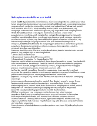 Kaitan piawaian dan kalibrasi serta kualiti
Istilah Kualiti digunakan untuk memberi makna bahawa sesuatu produk itu adakah sesuai untuk
tujuan ianya dibuat atau memenuhi keperluan.Sistem kualiti ialah suatu sistem yang memastikan
supaya sesebuah syarikat itu menghasilkan produk yang berkualiti.takrif piawai pada kualaiti
ialah suatu sifat atau ciri-ciri menyeluruh bagi sesuatu produk atau perkhidmatan yang
mempunyai kebolehan untuk memenuhi keperluan yang dinyatakan.Untuk mempunyai suatu
sistem berkualiti,sesebuah syarikat perlu melaksanakan kawalan ke atas sistem
pengukurannya.Contohnya ,untuk menghasilkan suatu produk yang panjangnya memenuhi
spesifikasi yang ditetapkan,sistem pengukuran yang digunakan untuk mengukur panjang itu
mestilah memenuhi kejituan yang dikehendaki dalam spesifikasi tersebut.Jadi syarikat yang
hendak menghasilkan produk yang memenuhi nilai piawaian mestilah menyediakan
mengawal,menentukur(kalibarasi) dan menyelenggara pemeeriksaan pemeriksaan ,peralatan
pengukuran dan pengujian yang sesuai untuk menunjukkan bahawa prestasi produk itu
memenuhi keperluan yang ditentukan.
Penentuan Kaulaiti tersebut dilakukan nerujuk kepada sutau piawaian tertentu.Antara institusi
piawaian yang menjadi rujukan natarabangsa ialah;
1. British Standarad Institutian
2. International Electrotechnical Commision(IEC)
3. International Organisation For Standardization(ISO)
Penentuan kaualiti adalah seragam diseluruh dunia dengan berpandukan kepada Piawaian British
BS5750 dan Piawaian Antarabangsa ISO 9001.Piawaian ini menyarankan kaedah yang mesti
diikuti apabila memilih,mengguna,menentukur(kalibrasi) ,mengawal dan menyenlenggara
piawaian pengukuran dan peralatan pengukuran.Antaranya ialah:
(a) Syarikat mestilah mengadakan dan melenggarakan suatu sistem yang berkesan bagi
mengawal dan menetukur piawaian pengukuran dan peralatan pengukuran.Ini melibatkan proses
penentukuran dalam syaraikat itu dan penggunaan khidmat tentuukuran.
(b) Semua kakitangan yang terlibat dalam penentukuran mestilah telah menjalani latihan yang
mencukupi.
(c) sistem penentukuran yang digunakan mestilah diperiksa dari semasa ke semasa dengan
bersistemmatik untuk memastikan bahawa sistem itu terus berfungsi dengan berkesan.
(d)Semua pengukuran,samaada untuk proses penentukuran atau pengukuran produk,mestilah
mengambil kira semua ralat dan ketakpastian yang terlibat dalam proses pengukuran.
(e)Kaedah yang digunakan bagi penentukuran mestilah didokumenkan.
(f)Rekod penentukuran yang berasingan mestila disimpan bagi setiap instrumen
pengukuran,Rekod yang mengandungi penerangan mengenai instrumen itu dan nombor
rujukannya,tarikh penentukuran ,hasil penentukuran,kekerapan instrumen itu mesti
ditentuukurkan dan kemeungkinan disertakan juga kaeadah terperinci penentukuran yang
digunakan,maklumat baik pulih atau pengubahsuain yang telah dilakukan keatas instrumen itu
dan batas-batas penggunaan.
Penentukuran mestilah dilakukan menggunakan peralatan yang dapat dijejak kepada piawaian
antarabangsa.
 