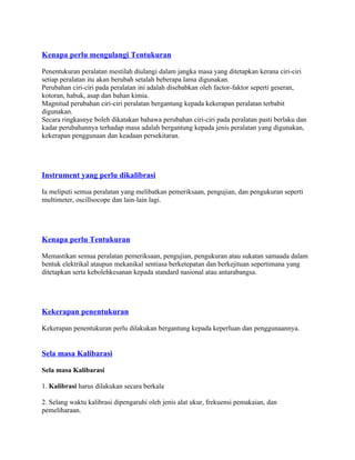 Kenapa perlu mengulangi Tentukuran
Penentukuran peralatan mestilah diulangi dalam jangka masa yang ditetapkan kerana ciri-ciri
setiap peralatan itu akan berubah setalah beberapa lama digunakan.
Perubahan ciri-ciri pada peralatan ini adalah disebabkan oleh factor-faktor seperti geseran,
kotoran, habuk, asap dan bahan kimia.
Magnitud perubahan ciri-ciri peralatan bergantung kepada kekerapan peralatan terbabit
digunakan.
Secara ringkasnye boleh dikatakan bahawa perubahan ciri-ciri pada peralatan pasti berlaku dan
kadar perubahannya terhadap masa adalah bergantung kepada jenis peralatan yang digunakan,
kekerapan penggunaan dan keadaan persekitaran.
Instrument yang perlu dikalibrasi
Ia meliputi semua peralatan yang melibatkan pemeriksaan, pengujian, dan pengukuran seperti
multimeter, oscillsocope dan lain-lain lagi.
Kenapa perlu Tentukuran
Memastikan semua peralatan pemeriksaan, pengujian, pengukuran atau sukatan samaada dalam
bentuk elektrikal ataupun mekanikal sentiasa berketepatan dan berkejituan sepertimana yang
ditetapkan serta kebolehkesanan kepada standard nasional atau antarabangsa.
Kekerapan penentukuran
Kekerapan penentukuran perlu dilakukan bergantung kepada keperluan dan penggunaannya.
Sela masa Kalibarasi
Sela masa Kalibarasi
1. Kalibrasi harus dilakukan secara berkala
2. Selang waktu kalibrasi dipengaruhi oleh jenis alat ukur, frekuensi pemakaian, dan
pemeliharaan.
 