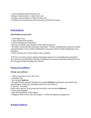 3. Boleh dinyatakan dalam beberapa cara :
• Dengan waktu kalender (1 tahun sekali, dst)
• Dengan waktu pemakaian (1.000 jam pakai, dst)
• Kombinasi cara pertama dan kedua, tgt mana yg lebih dulu tercapai
Hasil Kalibrasi
Hasil Kalibrasi antara lain :
1. Nilai Objek Ukur
2. Nilai Pembetulan/Kesalahan
3. Nilai Ketidakpastian Pengukuran :
• Besarnya kesalahan yang mungkin terjadi dalam pengukuran
• Dievaluasi setelah ada hasil pekerjaan yang diukur ? Analisis ketidakpastian yang benar dengan
memperhitungkan semua sumber ketidakpastian yang ada di dalam kaedah perbandingan yang
digunakan.
4. Sifat metrologi lain ? faktor kalibrasi, kurva kalibrasi.
TUR (Test Uncertainty Ratio) adalah perbandingan antara Ciri-ciri ketidakpastian (specified)
dari instrumen yang dikalibrasi terhadap ketidakpastian instrumen kalibratornya (Spesifikasi alat
bisa dianggap sebagai ketidakpastian terbesar)
Prinsip Asas kalibrasi
Prinsip Asas kalibrasi:
1. Objek yang diukur (Unit Under Test)
2. Standard Ukur
• Alat standard kalibrasi
• Prosedur/Kaedah standard (Menghala ke standard kalibrasi antarabangsa atau kaedah yang
dikembangkan sendiri oleh makmalyg sudah teruji (diverifikasi))
3. Operator / Juruteknik
Syarat untuk operator yang mempunyai kelayakan untuk membuat kalibarasi.
4. Julat yang ditetapkan :
• Suhu dan kelembaban selalu dikawal
• Gangguan faktor luaran selalu dikurangkan ? sumber ketidakpastian pengukuran.
Kebaikan kalibrasi
 