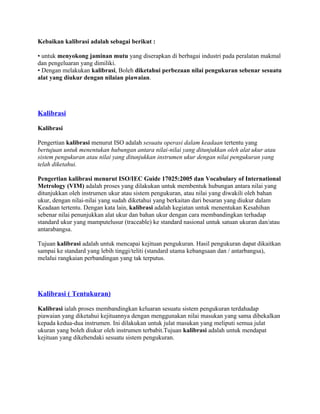 Kebaikan kalibrasi adalah sebagai berikut :
• untuk menyokong jaminan mutu yang diserapkan di berbagai industri pada peralatan makmal
dan pengeluaran yang dimiliki.
• Dengan melakukan kalibrasi, Boleh diketahui perbezaan nilai pengukuran sebenar sesuatu
alat yang diukur dengan nilaian piawaian.
Kalibrasi
Kalibrasi
Pengertian kalibrasi menurut ISO adalah sesuatu operasi dalam keadaan tertentu yang
bertujuan untuk menentukan hubungan antara nilai-nilai yang ditunjukkan oleh alat ukur atau
sistem pengukuran atau nilai yang ditunjukkan instrumen ukur dengan nilai pengukuran yang
telah diketahui.
Pengertian kalibrasi menurut ISO/IEC Guide 17025:2005 dan Vocabulary of International
Metrology (VIM) adalah proses yang dilakukan untuk membentuk hubungan antara nilai yang
ditunjukkan oleh instrumen ukur atau sistem pengukuran, atau nilai yang diwakili oleh bahan
ukur, dengan nilai-nilai yang sudah diketahui yang berkaitan dari besaran yang diukur dalam
Keadaan tertentu. Dengan kata lain, kalibrasi adalah kegiatan untuk menentukan Kesahihan
sebenar nilai penunjukkan alat ukur dan bahan ukur dengan cara membandingkan terhadap
standard ukur yang mamputelusur (traceable) ke standard nasional untuk satuan ukuran dan/atau
antarabangsa.
Tujuan kalibrasi adalah untuk mencapai kejituan pengukuran. Hasil pengukuran dapat dikaitkan
sampai ke standard yang lebih tinggi/teliti (standard utama kebangsaan dan / antarbangsa),
melalui rangkaian perbandingan yang tak terputus.
Kalibrasi ( Tentukuran)
Kalibrasi ialah proses membandingkan keluaran sesuatu sistem pengukuran terdahadap
piawaian yang diketahui kejituannya dengan menggunakan nilai masukan yang sama dibekalkan
kepada kedua-dua instrumen. Ini dilakukan untuk julat masukan yang meliputi semua julat
ukuran yang boleh diukur oleh instrumen terbabit.Tujuan kalibrasi adalah untuk mendapat
kejituan yang dikehendaki sesuatu sistem pengukuran.
 