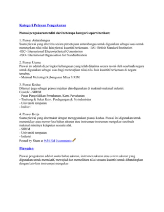 Kategori Pelayan Pengukuran
Piawai pengukuranterdiri dari beberapa kategori seperti berikut:
1. Piawai Antarabangsa
Suatu piawai yang diterima secara persetujuan antarabangsa untuk digunakan sebagai asas untuk
menetapkan nilai-nilai lain piawai kuantiti berkenaan. -BSI- British Standard Institution
-IEC- International Electrotechnical Commission
-ISO- International Organisation for Standardization
2. Piawai Utama
Piawai ini adalah di peringkat kebangsaan yang telah diterima secara rasmi oleh sesebuah negara
untuk digunakan sebagai asas bagi menetapkan nilai-nilai lain kuantiti berkenaan di negara
tersebut.
- Makmal Metrologi Kebangsaan M'sia SIRIM
3. Piawai Kedua
Dikenali juga sebagai piawai rujukan dan digunakan di makmal-makmal industri.
Contoh: - SIRIM
- Pusat Penyelidikan Pertahanan, Kem. Pertahanan
- Timbang & Sukat Kem. Perdagangan & Perindustrian
- Universiti tempatan
- Indistri
4. Piawai Kerja
Suatu piawai yang ditentukur dengan menggunakan piawai kedua. Piawai ini digunakan untuk
menentukur atau memeriksa bahan ukuran atau instrumen-instrumen mengukur sesebuah
makmal misalnya ketepatan sesuatu alat.
- SIRIM
- Universiti tempatan
- Industri
Posted by Sham at 9:54 PM 0 comments
Piawaian
Piawai pengukuran adalah suatu bahan ukuran, instrumen ukuran atau sistem ukuran yang
digunakan untuk mentakrif, mewujud dan memelihara nilai sesuatu kuantiti untuk dibandingkan
dengan lain-lain instrument mengukur.
 