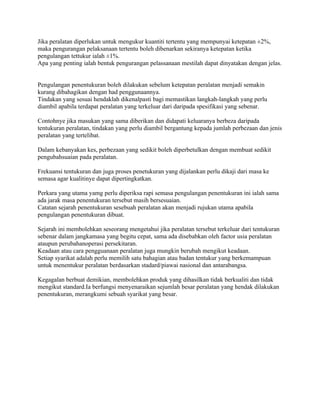 Jika peralatan diperlukan untuk mengukur kuantiti tertentu yang mempunyai ketepatan ±2%,
maka pengurangan pelaksanaan tertentu boleh dibenarkan sekiranya ketepatan ketika
pengulangan tettukur ialah ±1%.
Apa yang penting ialah bentuk pengurangan pelassanaan mestilah dapat dinyatakan dengan jelas.
Pengulangan penentukuran boleh dilakukan sebelum ketepatan peralatan menjadi semakin
kurang dibahagikan dengan had penggunaannya.
Tindakan yang sesuai hendaklah dikenalpasti bagi memastikan langkah-langkah yang perlu
diambil apabila terdapat peralatan yang terkeluar dari daripada spesifikasi yang sebenar.
Contohnye jika masukan yang sama diberikan dan didapati keluaranya berbeza daripada
tentukuran peralatan, tindakan yang perlu diambil bergantung kepada jumlah perbezaan dan jenis
peralatan yang tertelibat.
Dalam kebanyakan kes, perbezaan yang sedikit boleh diperbetulkan dengan membuat sedikit
pengubahsuaian pada peralatan.
Frekuansi tentukuran dan juga proses penetukuran yang dijalankan perlu dikaji dari masa ke
semasa agar kualitinye dapat dipertingkatkan.
Perkara yang utama yamg perlu diperiksa rapi semasa pengulangan penentukuran ini ialah sama
ada jarak masa penentukuran tersebut masih bersesuaian.
Catatan sejarah penentukuran sesebuah peralatan akan menjadi rujukan utama apabila
pengulangan penentukuran dibuat.
Sejarah ini membolehkan seseorang mengetahui jika peralatan tersebut terkeluar dari tentukuran
sebenar dalam jangkamasa yang begitu cepat, sama ada disebabkan oleh factor usia peralatan
ataupun perubahanoperasi persekitaran.
Keadaan atau cara pengguanaan peralatan juga mungkin berubah mengikut keadaan.
Setiap syarikat adalah perlu memilih satu bahagian atau badan tentukur yang berkemampuan
untuk menentukur peralatan berdasarkan stadard/piawai nasional dan antarabangsa.
Kegagalan berbuat demikian, membolehkan produk yang dihasilkan tidak berkualiti dan tidak
mengikut standard.Ia berfungsi menyenaraikan sejumlah besar peralatan yang hendak dilakukan
penentukuran, merangkumi sebuah syarikat yang besar.
 