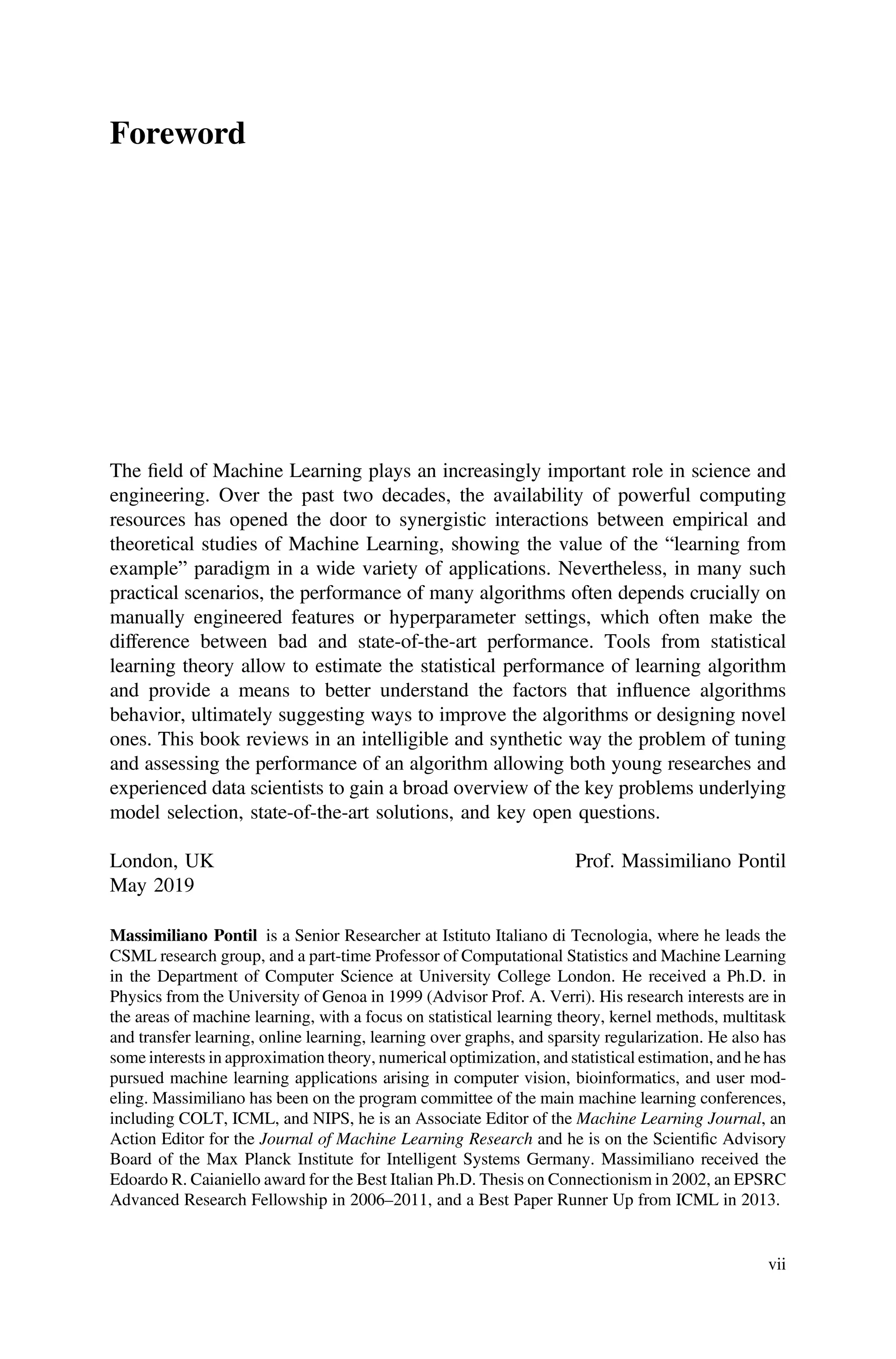 Foreword
The ﬁeld of Machine Learning plays an increasingly important role in science and
engineering. Over the past two decades, the availability of powerful computing
resources has opened the door to synergistic interactions between empirical and
theoretical studies of Machine Learning, showing the value of the “learning from
example” paradigm in a wide variety of applications. Nevertheless, in many such
practical scenarios, the performance of many algorithms often depends crucially on
manually engineered features or hyperparameter settings, which often make the
difference between bad and state-of-the-art performance. Tools from statistical
learning theory allow to estimate the statistical performance of learning algorithm
and provide a means to better understand the factors that influence algorithms
behavior, ultimately suggesting ways to improve the algorithms or designing novel
ones. This book reviews in an intelligible and synthetic way the problem of tuning
and assessing the performance of an algorithm allowing both young researches and
experienced data scientists to gain a broad overview of the key problems underlying
model selection, state-of-the-art solutions, and key open questions.
London, UK
May 2019
Prof. Massimiliano Pontil
Massimiliano Pontil is a Senior Researcher at Istituto Italiano di Tecnologia, where he leads the
CSML research group, and a part-time Professor of Computational Statistics and Machine Learning
in the Department of Computer Science at University College London. He received a Ph.D. in
Physics from the University of Genoa in 1999 (Advisor Prof. A. Verri). His research interests are in
the areas of machine learning, with a focus on statistical learning theory, kernel methods, multitask
and transfer learning, online learning, learning over graphs, and sparsity regularization. He also has
some interests in approximation theory, numerical optimization, and statistical estimation, and he has
pursued machine learning applications arising in computer vision, bioinformatics, and user mod-
eling. Massimiliano has been on the program committee of the main machine learning conferences,
including COLT, ICML, and NIPS, he is an Associate Editor of the Machine Learning Journal, an
Action Editor for the Journal of Machine Learning Research and he is on the Scientiﬁc Advisory
Board of the Max Planck Institute for Intelligent Systems Germany. Massimiliano received the
Edoardo R. Caianiello award for the Best Italian Ph.D. Thesis on Connectionism in 2002, an EPSRC
Advanced Research Fellowship in 2006–2011, and a Best Paper Runner Up from ICML in 2013.
vii
 
