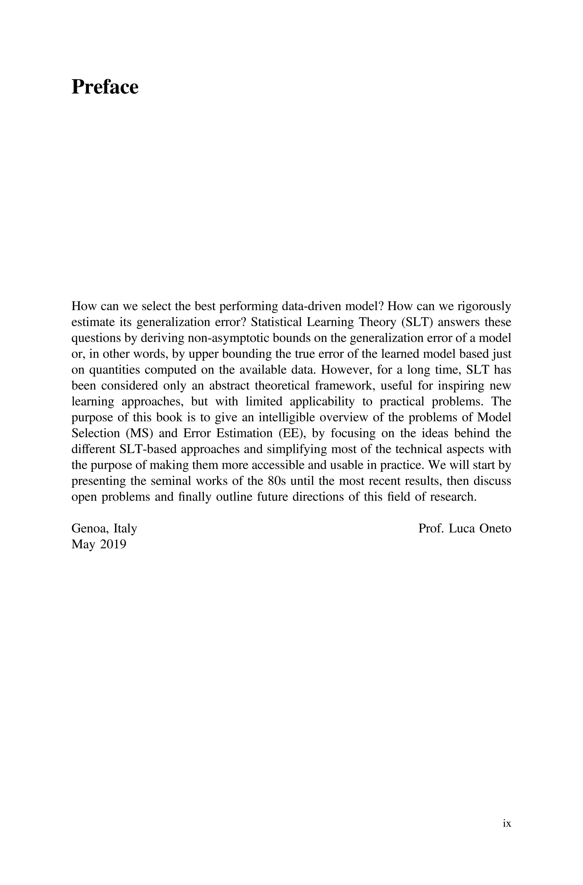 Preface
How can we select the best performing data-driven model? How can we rigorously
estimate its generalization error? Statistical Learning Theory (SLT) answers these
questions by deriving non-asymptotic bounds on the generalization error of a model
or, in other words, by upper bounding the true error of the learned model based just
on quantities computed on the available data. However, for a long time, SLT has
been considered only an abstract theoretical framework, useful for inspiring new
learning approaches, but with limited applicability to practical problems. The
purpose of this book is to give an intelligible overview of the problems of Model
Selection (MS) and Error Estimation (EE), by focusing on the ideas behind the
different SLT-based approaches and simplifying most of the technical aspects with
the purpose of making them more accessible and usable in practice. We will start by
presenting the seminal works of the 80s until the most recent results, then discuss
open problems and ﬁnally outline future directions of this ﬁeld of research.
Genoa, Italy Prof. Luca Oneto
May 2019
ix
 