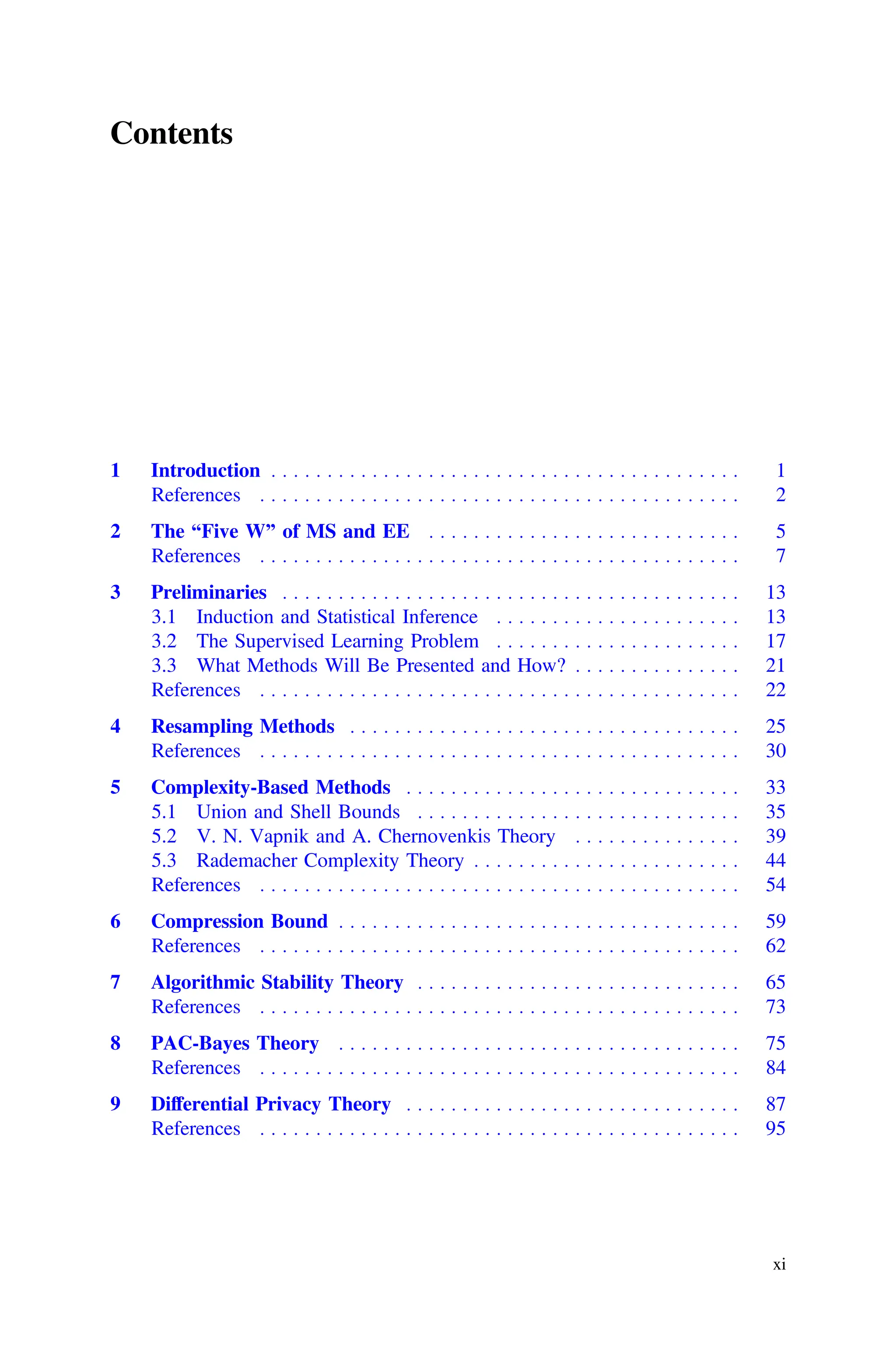 Contents
1 Introduction . . . . . . . . . . . . . . . . . . . . . . . . . . . . . . . . . . . . . . . . . . 1
References . . . . . . . . . . . . . . . . . . . . . . . . . . . . . . . . . . . . . . . . . . . 2
2 The “Five W” of MS and EE . . . . . . . . . . . . . . . . . . . . . . . . . . . . 5
References . . . . . . . . . . . . . . . . . . . . . . . . . . . . . . . . . . . . . . . . . . . 7
3 Preliminaries . . . . . . . . . . . . . . . . . . . . . . . . . . . . . . . . . . . . . . . . . 13
3.1 Induction and Statistical Inference . . . . . . . . . . . . . . . . . . . . . . 13
3.2 The Supervised Learning Problem . . . . . . . . . . . . . . . . . . . . . . 17
3.3 What Methods Will Be Presented and How? . . . . . . . . . . . . . . . 21
References . . . . . . . . . . . . . . . . . . . . . . . . . . . . . . . . . . . . . . . . . . . 22
4 Resampling Methods . . . . . . . . . . . . . . . . . . . . . . . . . . . . . . . . . . . 25
References . . . . . . . . . . . . . . . . . . . . . . . . . . . . . . . . . . . . . . . . . . . 30
5 Complexity-Based Methods . . . . . . . . . . . . . . . . . . . . . . . . . . . . . . 33
5.1 Union and Shell Bounds . . . . . . . . . . . . . . . . . . . . . . . . . . . . . 35
5.2 V. N. Vapnik and A. Chernovenkis Theory . . . . . . . . . . . . . . . 39
5.3 Rademacher Complexity Theory . . . . . . . . . . . . . . . . . . . . . . . . 44
References . . . . . . . . . . . . . . . . . . . . . . . . . . . . . . . . . . . . . . . . . . . 54
6 Compression Bound . . . . . . . . . . . . . . . . . . . . . . . . . . . . . . . . . . . . 59
References . . . . . . . . . . . . . . . . . . . . . . . . . . . . . . . . . . . . . . . . . . . 62
7 Algorithmic Stability Theory . . . . . . . . . . . . . . . . . . . . . . . . . . . . . 65
References . . . . . . . . . . . . . . . . . . . . . . . . . . . . . . . . . . . . . . . . . . . 73
8 PAC-Bayes Theory . . . . . . . . . . . . . . . . . . . . . . . . . . . . . . . . . . . . 75
References . . . . . . . . . . . . . . . . . . . . . . . . . . . . . . . . . . . . . . . . . . . 84
9 Differential Privacy Theory . . . . . . . . . . . . . . . . . . . . . . . . . . . . . . 87
References . . . . . . . . . . . . . . . . . . . . . . . . . . . . . . . . . . . . . . . . . . . 95
xi
 
