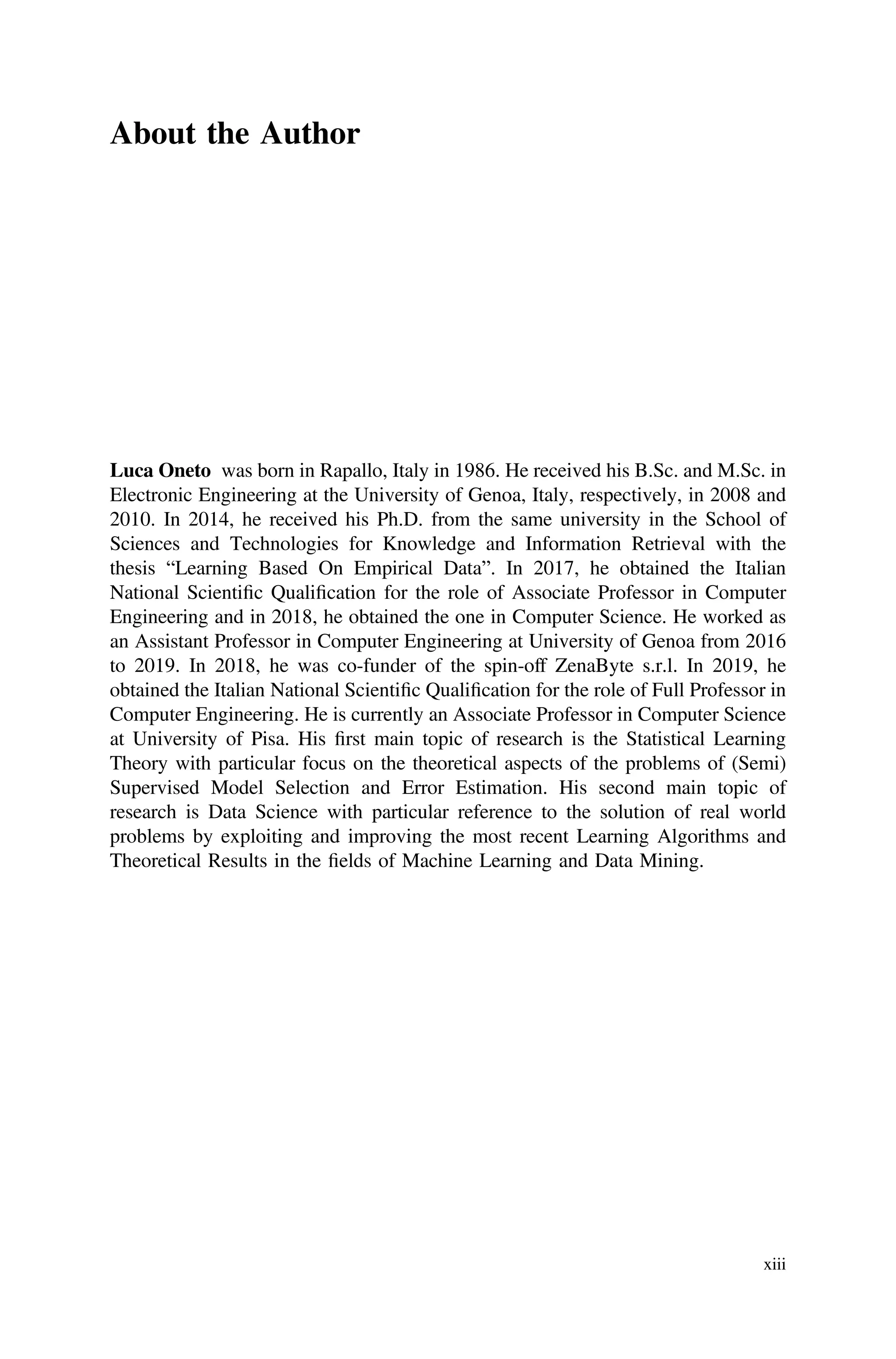 About the Author
Luca Oneto was born in Rapallo, Italy in 1986. He received his B.Sc. and M.Sc. in
Electronic Engineering at the University of Genoa, Italy, respectively, in 2008 and
2010. In 2014, he received his Ph.D. from the same university in the School of
Sciences and Technologies for Knowledge and Information Retrieval with the
thesis “Learning Based On Empirical Data”. In 2017, he obtained the Italian
National Scientiﬁc Qualiﬁcation for the role of Associate Professor in Computer
Engineering and in 2018, he obtained the one in Computer Science. He worked as
an Assistant Professor in Computer Engineering at University of Genoa from 2016
to 2019. In 2018, he was co-funder of the spin-off ZenaByte s.r.l. In 2019, he
obtained the Italian National Scientiﬁc Qualiﬁcation for the role of Full Professor in
Computer Engineering. He is currently an Associate Professor in Computer Science
at University of Pisa. His ﬁrst main topic of research is the Statistical Learning
Theory with particular focus on the theoretical aspects of the problems of (Semi)
Supervised Model Selection and Error Estimation. His second main topic of
research is Data Science with particular reference to the solution of real world
problems by exploiting and improving the most recent Learning Algorithms and
Theoretical Results in the ﬁelds of Machine Learning and Data Mining.
xiii
 