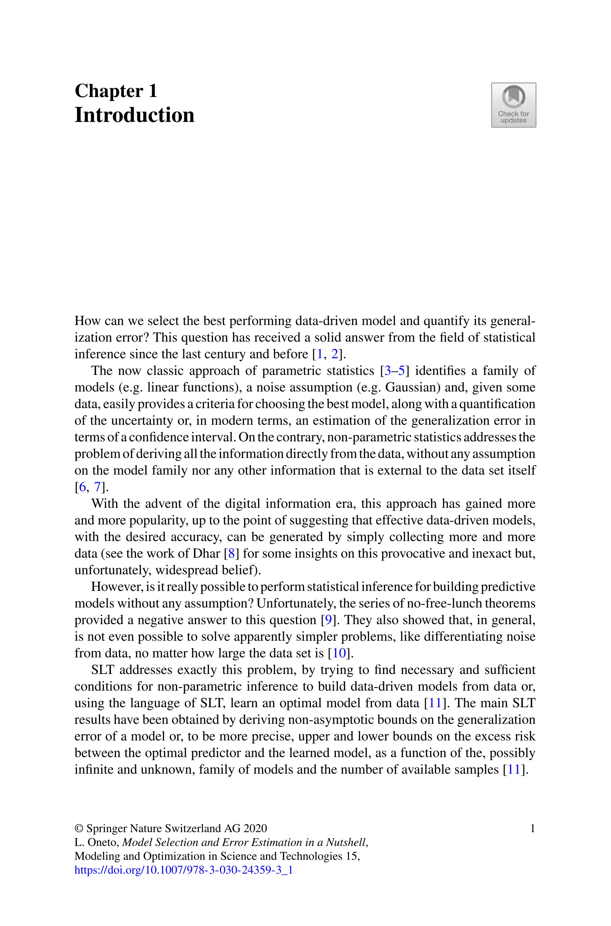 Chapter 1
Introduction
How can we select the best performing data-driven model and quantify its general-
ization error? This question has received a solid answer from the field of statistical
inference since the last century and before [1, 2].
The now classic approach of parametric statistics [3–5] identifies a family of
models (e.g. linear functions), a noise assumption (e.g. Gaussian) and, given some
data, easily provides a criteria for choosing the best model, along with a quantification
of the uncertainty or, in modern terms, an estimation of the generalization error in
termsofaconfidenceinterval.Onthecontrary,non-parametricstatisticsaddressesthe
problemofderivingalltheinformationdirectlyfromthedata,withoutanyassumption
on the model family nor any other information that is external to the data set itself
[6, 7].
With the advent of the digital information era, this approach has gained more
and more popularity, up to the point of suggesting that effective data-driven models,
with the desired accuracy, can be generated by simply collecting more and more
data (see the work of Dhar [8] for some insights on this provocative and inexact but,
unfortunately, widespread belief).
However,isitreallypossibletoperformstatisticalinferenceforbuildingpredictive
models without any assumption? Unfortunately, the series of no-free-lunch theorems
provided a negative answer to this question [9]. They also showed that, in general,
is not even possible to solve apparently simpler problems, like differentiating noise
from data, no matter how large the data set is [10].
SLT addresses exactly this problem, by trying to find necessary and sufficient
conditions for non-parametric inference to build data-driven models from data or,
using the language of SLT, learn an optimal model from data [11]. The main SLT
results have been obtained by deriving non-asymptotic bounds on the generalization
error of a model or, to be more precise, upper and lower bounds on the excess risk
between the optimal predictor and the learned model, as a function of the, possibly
infinite and unknown, family of models and the number of available samples [11].
© Springer Nature Switzerland AG 2020
L. Oneto, Model Selection and Error Estimation in a Nutshell,
Modeling and Optimization in Science and Technologies 15,
https://doi.org/10.1007/978-3-030-24359-3_1
1
 