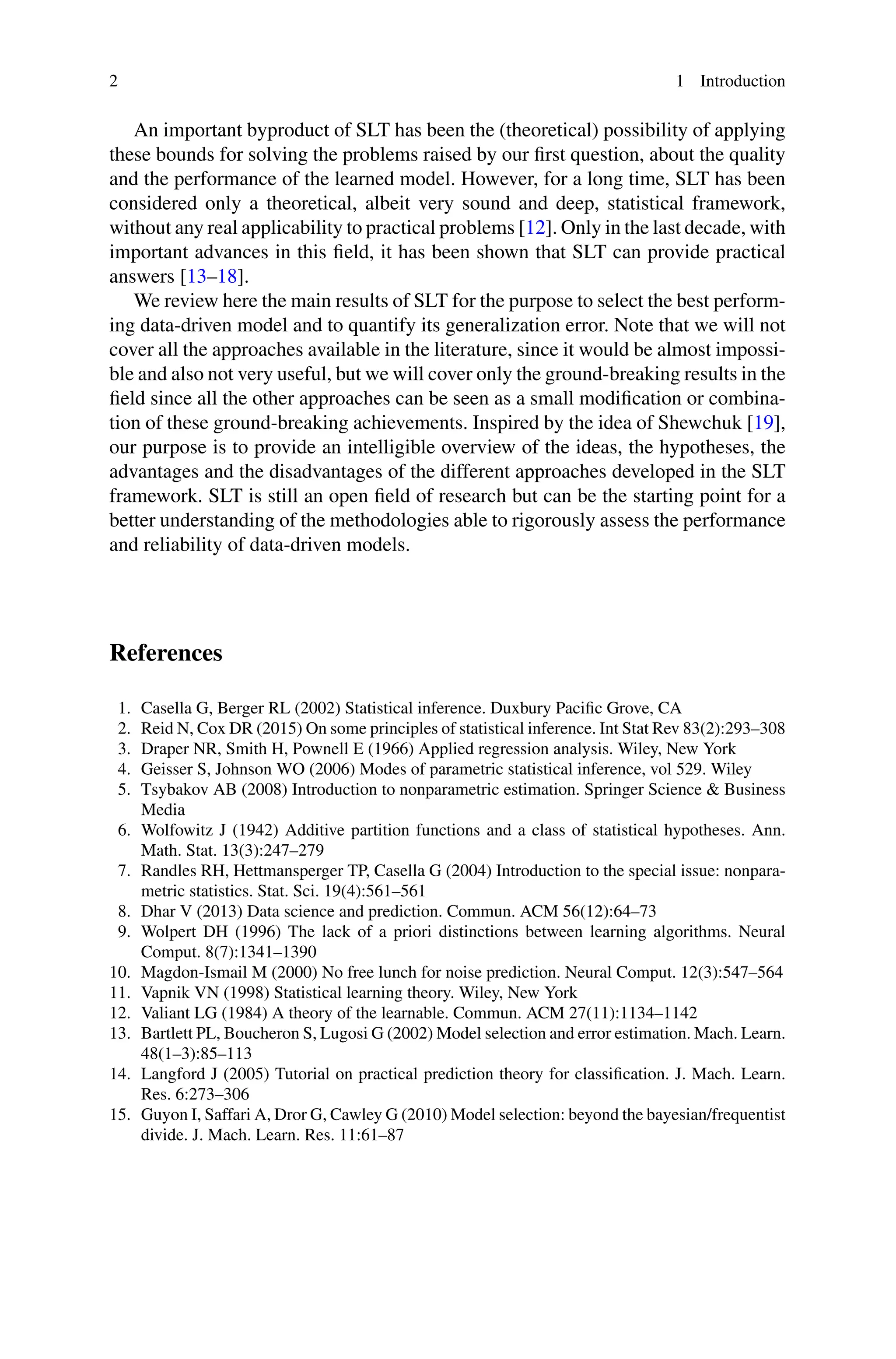 2 1 Introduction
An important byproduct of SLT has been the (theoretical) possibility of applying
these bounds for solving the problems raised by our first question, about the quality
and the performance of the learned model. However, for a long time, SLT has been
considered only a theoretical, albeit very sound and deep, statistical framework,
without any real applicability to practical problems [12]. Only in the last decade, with
important advances in this field, it has been shown that SLT can provide practical
answers [13–18].
We review here the main results of SLT for the purpose to select the best perform-
ing data-driven model and to quantify its generalization error. Note that we will not
cover all the approaches available in the literature, since it would be almost impossi-
ble and also not very useful, but we will cover only the ground-breaking results in the
field since all the other approaches can be seen as a small modification or combina-
tion of these ground-breaking achievements. Inspired by the idea of Shewchuk [19],
our purpose is to provide an intelligible overview of the ideas, the hypotheses, the
advantages and the disadvantages of the different approaches developed in the SLT
framework. SLT is still an open field of research but can be the starting point for a
better understanding of the methodologies able to rigorously assess the performance
and reliability of data-driven models.
References
1. Casella G, Berger RL (2002) Statistical inference. Duxbury Pacific Grove, CA
2. Reid N, Cox DR (2015) On some principles of statistical inference. Int Stat Rev 83(2):293–308
3. Draper NR, Smith H, Pownell E (1966) Applied regression analysis. Wiley, New York
4. Geisser S, Johnson WO (2006) Modes of parametric statistical inference, vol 529. Wiley
5. Tsybakov AB (2008) Introduction to nonparametric estimation. Springer Science & Business
Media
6. Wolfowitz J (1942) Additive partition functions and a class of statistical hypotheses. Ann.
Math. Stat. 13(3):247–279
7. Randles RH, Hettmansperger TP, Casella G (2004) Introduction to the special issue: nonpara-
metric statistics. Stat. Sci. 19(4):561–561
8. Dhar V (2013) Data science and prediction. Commun. ACM 56(12):64–73
9. Wolpert DH (1996) The lack of a priori distinctions between learning algorithms. Neural
Comput. 8(7):1341–1390
10. Magdon-Ismail M (2000) No free lunch for noise prediction. Neural Comput. 12(3):547–564
11. Vapnik VN (1998) Statistical learning theory. Wiley, New York
12. Valiant LG (1984) A theory of the learnable. Commun. ACM 27(11):1134–1142
13. Bartlett PL, Boucheron S, Lugosi G (2002) Model selection and error estimation. Mach. Learn.
48(1–3):85–113
14. Langford J (2005) Tutorial on practical prediction theory for classification. J. Mach. Learn.
Res. 6:273–306
15. Guyon I, Saffari A, Dror G, Cawley G (2010) Model selection: beyond the bayesian/frequentist
divide. J. Mach. Learn. Res. 11:61–87
 