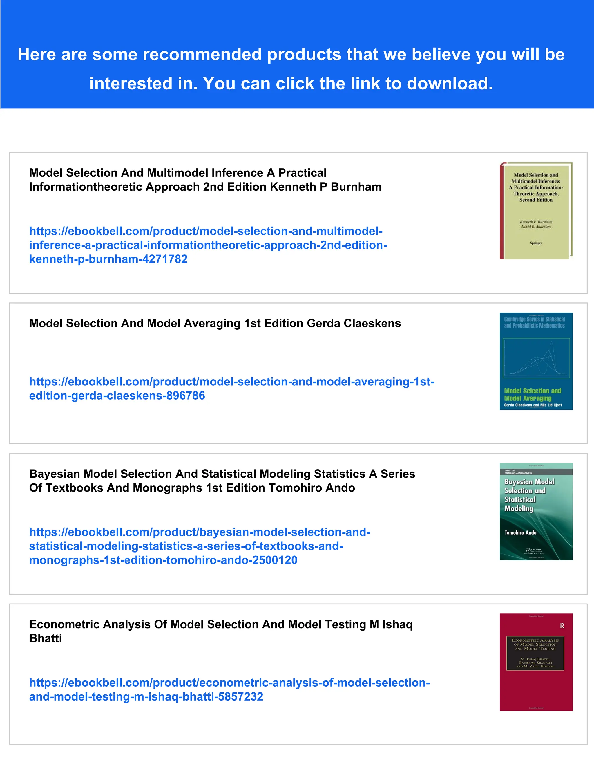 Here are some recommended products that we believe you will be
interested in. You can click the link to download.
Model Selection And Multimodel Inference A Practical
Informationtheoretic Approach 2nd Edition Kenneth P Burnham
https://ebookbell.com/product/model-selection-and-multimodel-
inference-a-practical-informationtheoretic-approach-2nd-edition-
kenneth-p-burnham-4271782
Model Selection And Model Averaging 1st Edition Gerda Claeskens
https://ebookbell.com/product/model-selection-and-model-averaging-1st-
edition-gerda-claeskens-896786
Bayesian Model Selection And Statistical Modeling Statistics A Series
Of Textbooks And Monographs 1st Edition Tomohiro Ando
https://ebookbell.com/product/bayesian-model-selection-and-
statistical-modeling-statistics-a-series-of-textbooks-and-
monographs-1st-edition-tomohiro-ando-2500120
Econometric Analysis Of Model Selection And Model Testing M Ishaq
Bhatti
https://ebookbell.com/product/econometric-analysis-of-model-selection-
and-model-testing-m-ishaq-bhatti-5857232
 