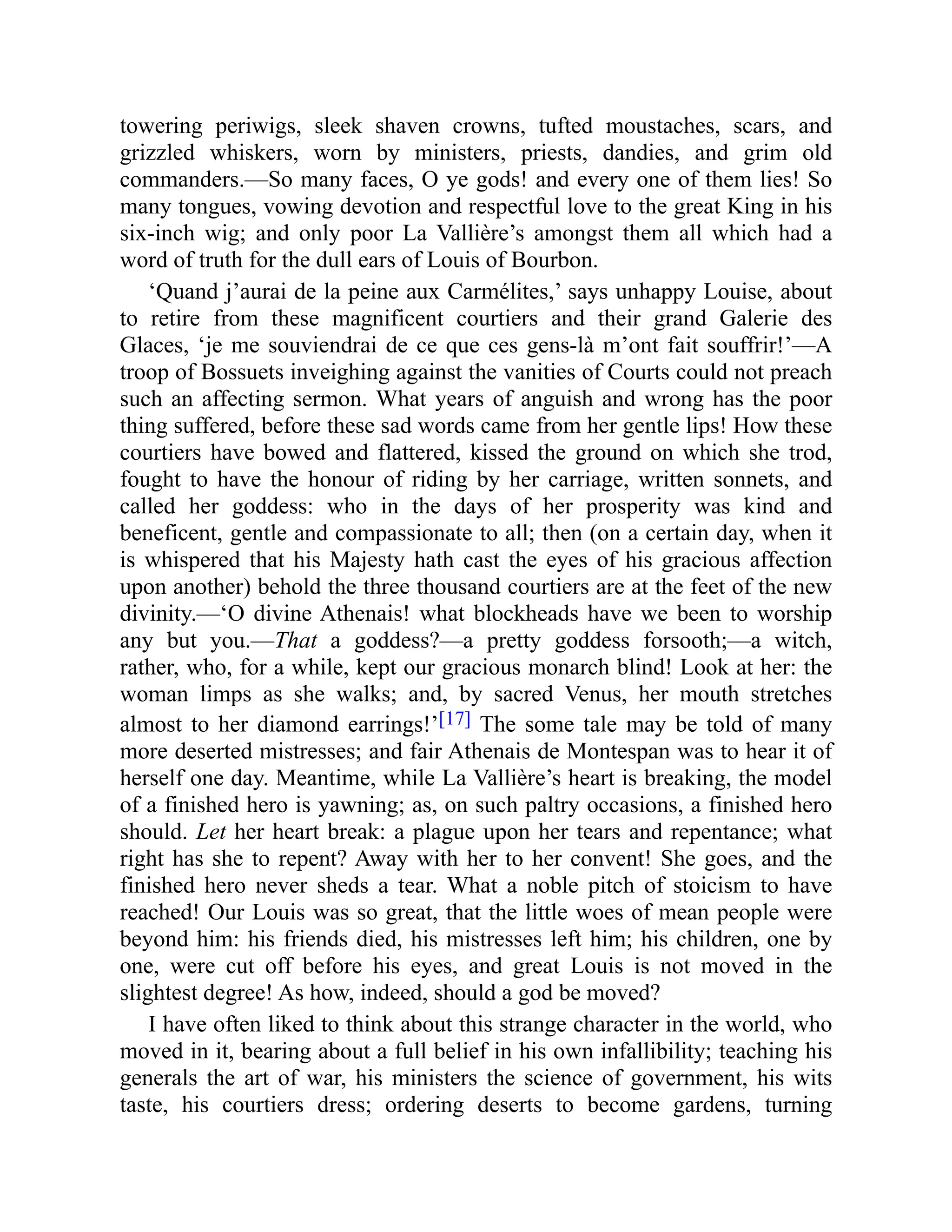 towering periwigs, sleek shaven crowns, tufted moustaches, scars, and
grizzled whiskers, worn by ministers, priests, dandies, and grim old
commanders.—So many faces, O ye gods! and every one of them lies! So
many tongues, vowing devotion and respectful love to the great King in his
six-inch wig; and only poor La Vallière’s amongst them all which had a
word of truth for the dull ears of Louis of Bourbon.
‘Quand j’aurai de la peine aux Carmélites,’ says unhappy Louise, about
to retire from these magnificent courtiers and their grand Galerie des
Glaces, ‘je me souviendrai de ce que ces gens-là m’ont fait souffrir!’—A
troop of Bossuets inveighing against the vanities of Courts could not preach
such an affecting sermon. What years of anguish and wrong has the poor
thing suffered, before these sad words came from her gentle lips! How these
courtiers have bowed and flattered, kissed the ground on which she trod,
fought to have the honour of riding by her carriage, written sonnets, and
called her goddess: who in the days of her prosperity was kind and
beneficent, gentle and compassionate to all; then (on a certain day, when it
is whispered that his Majesty hath cast the eyes of his gracious affection
upon another) behold the three thousand courtiers are at the feet of the new
divinity.—‘O divine Athenais! what blockheads have we been to worship
any but you.—That a goddess?—a pretty goddess forsooth;—a witch,
rather, who, for a while, kept our gracious monarch blind! Look at her: the
woman limps as she walks; and, by sacred Venus, her mouth stretches
almost to her diamond earrings!’[17] The some tale may be told of many
more deserted mistresses; and fair Athenais de Montespan was to hear it of
herself one day. Meantime, while La Vallière’s heart is breaking, the model
of a finished hero is yawning; as, on such paltry occasions, a finished hero
should. Let her heart break: a plague upon her tears and repentance; what
right has she to repent? Away with her to her convent! She goes, and the
finished hero never sheds a tear. What a noble pitch of stoicism to have
reached! Our Louis was so great, that the little woes of mean people were
beyond him: his friends died, his mistresses left him; his children, one by
one, were cut off before his eyes, and great Louis is not moved in the
slightest degree! As how, indeed, should a god be moved?
I have often liked to think about this strange character in the world, who
moved in it, bearing about a full belief in his own infallibility; teaching his
generals the art of war, his ministers the science of government, his wits
taste, his courtiers dress; ordering deserts to become gardens, turning
 