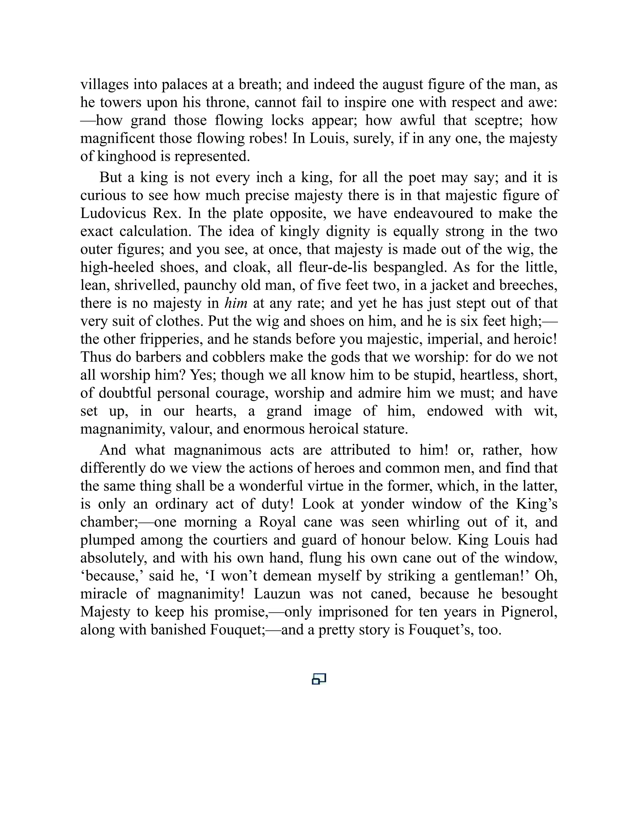 villages into palaces at a breath; and indeed the august figure of the man, as
he towers upon his throne, cannot fail to inspire one with respect and awe:
—how grand those flowing locks appear; how awful that sceptre; how
magnificent those flowing robes! In Louis, surely, if in any one, the majesty
of kinghood is represented.
But a king is not every inch a king, for all the poet may say; and it is
curious to see how much precise majesty there is in that majestic figure of
Ludovicus Rex. In the plate opposite, we have endeavoured to make the
exact calculation. The idea of kingly dignity is equally strong in the two
outer figures; and you see, at once, that majesty is made out of the wig, the
high-heeled shoes, and cloak, all fleur-de-lis bespangled. As for the little,
lean, shrivelled, paunchy old man, of five feet two, in a jacket and breeches,
there is no majesty in him at any rate; and yet he has just stept out of that
very suit of clothes. Put the wig and shoes on him, and he is six feet high;—
the other fripperies, and he stands before you majestic, imperial, and heroic!
Thus do barbers and cobblers make the gods that we worship: for do we not
all worship him? Yes; though we all know him to be stupid, heartless, short,
of doubtful personal courage, worship and admire him we must; and have
set up, in our hearts, a grand image of him, endowed with wit,
magnanimity, valour, and enormous heroical stature.
And what magnanimous acts are attributed to him! or, rather, how
differently do we view the actions of heroes and common men, and find that
the same thing shall be a wonderful virtue in the former, which, in the latter,
is only an ordinary act of duty! Look at yonder window of the King’s
chamber;—one morning a Royal cane was seen whirling out of it, and
plumped among the courtiers and guard of honour below. King Louis had
absolutely, and with his own hand, flung his own cane out of the window,
‘because,’ said he, ‘I won’t demean myself by striking a gentleman!’ Oh,
miracle of magnanimity! Lauzun was not caned, because he besought
Majesty to keep his promise,—only imprisoned for ten years in Pignerol,
along with banished Fouquet;—and a pretty story is Fouquet’s, too.
 