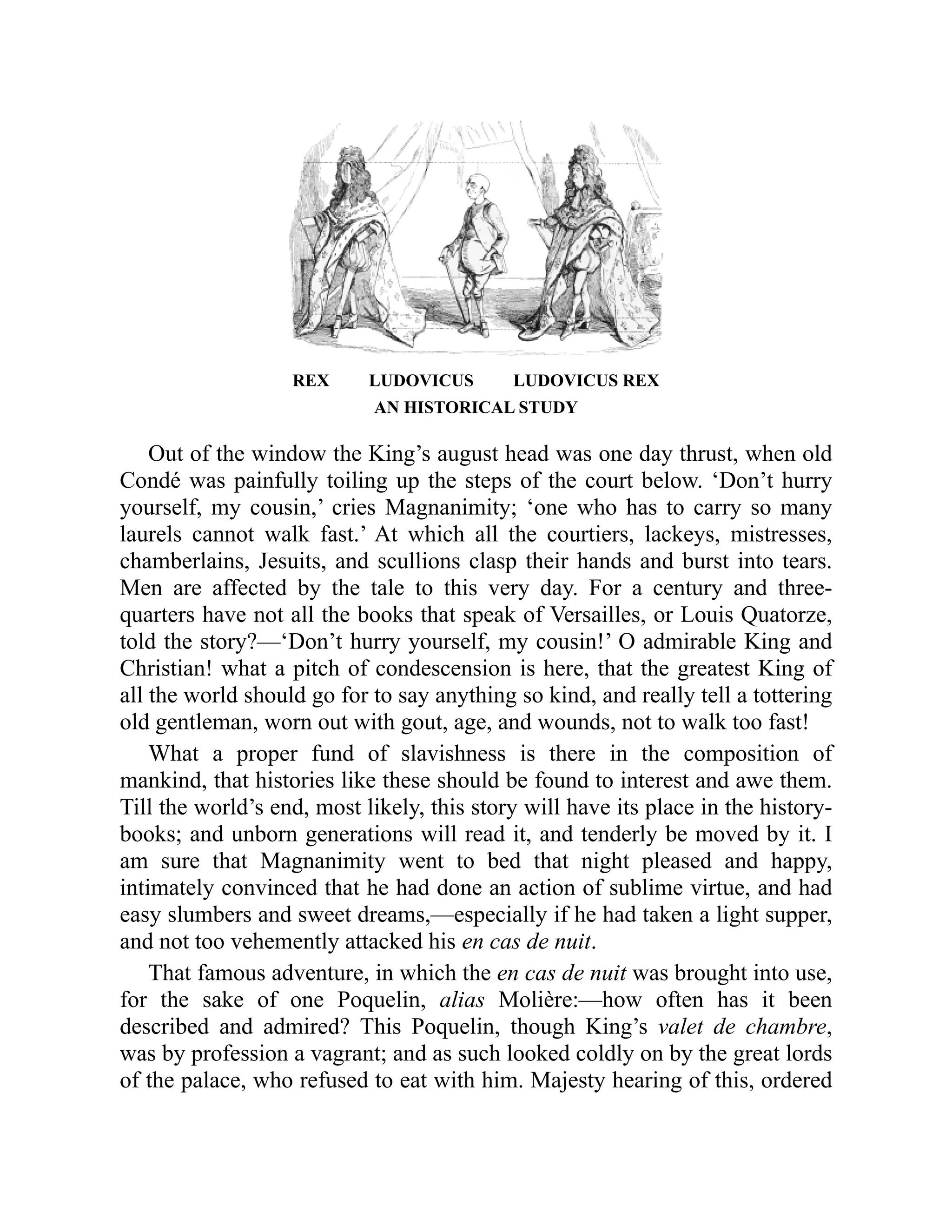 REX LUDOVICUS LUDOVICUS REX
AN HISTORICAL STUDY
Out of the window the King’s august head was one day thrust, when old
Condé was painfully toiling up the steps of the court below. ‘Don’t hurry
yourself, my cousin,’ cries Magnanimity; ‘one who has to carry so many
laurels cannot walk fast.’ At which all the courtiers, lackeys, mistresses,
chamberlains, Jesuits, and scullions clasp their hands and burst into tears.
Men are affected by the tale to this very day. For a century and three-
quarters have not all the books that speak of Versailles, or Louis Quatorze,
told the story?—‘Don’t hurry yourself, my cousin!’ O admirable King and
Christian! what a pitch of condescension is here, that the greatest King of
all the world should go for to say anything so kind, and really tell a tottering
old gentleman, worn out with gout, age, and wounds, not to walk too fast!
What a proper fund of slavishness is there in the composition of
mankind, that histories like these should be found to interest and awe them.
Till the world’s end, most likely, this story will have its place in the history-
books; and unborn generations will read it, and tenderly be moved by it. I
am sure that Magnanimity went to bed that night pleased and happy,
intimately convinced that he had done an action of sublime virtue, and had
easy slumbers and sweet dreams,—especially if he had taken a light supper,
and not too vehemently attacked his en cas de nuit.
That famous adventure, in which the en cas de nuit was brought into use,
for the sake of one Poquelin, alias Molière:—how often has it been
described and admired? This Poquelin, though King’s valet de chambre,
was by profession a vagrant; and as such looked coldly on by the great lords
of the palace, who refused to eat with him. Majesty hearing of this, ordered
 