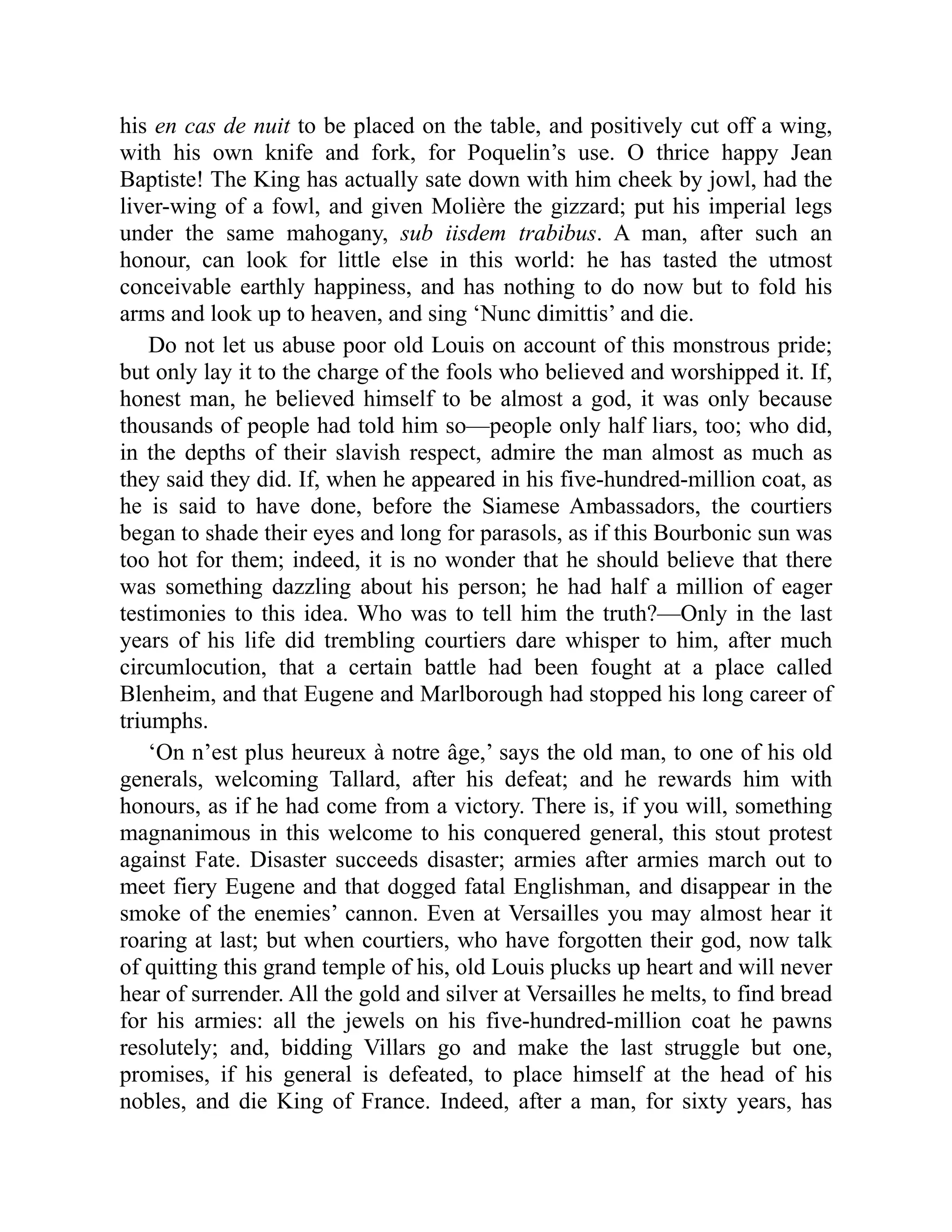 his en cas de nuit to be placed on the table, and positively cut off a wing,
with his own knife and fork, for Poquelin’s use. O thrice happy Jean
Baptiste! The King has actually sate down with him cheek by jowl, had the
liver-wing of a fowl, and given Molière the gizzard; put his imperial legs
under the same mahogany, sub iisdem trabibus. A man, after such an
honour, can look for little else in this world: he has tasted the utmost
conceivable earthly happiness, and has nothing to do now but to fold his
arms and look up to heaven, and sing ‘Nunc dimittis’ and die.
Do not let us abuse poor old Louis on account of this monstrous pride;
but only lay it to the charge of the fools who believed and worshipped it. If,
honest man, he believed himself to be almost a god, it was only because
thousands of people had told him so—people only half liars, too; who did,
in the depths of their slavish respect, admire the man almost as much as
they said they did. If, when he appeared in his five-hundred-million coat, as
he is said to have done, before the Siamese Ambassadors, the courtiers
began to shade their eyes and long for parasols, as if this Bourbonic sun was
too hot for them; indeed, it is no wonder that he should believe that there
was something dazzling about his person; he had half a million of eager
testimonies to this idea. Who was to tell him the truth?—Only in the last
years of his life did trembling courtiers dare whisper to him, after much
circumlocution, that a certain battle had been fought at a place called
Blenheim, and that Eugene and Marlborough had stopped his long career of
triumphs.
‘On n’est plus heureux à notre âge,’ says the old man, to one of his old
generals, welcoming Tallard, after his defeat; and he rewards him with
honours, as if he had come from a victory. There is, if you will, something
magnanimous in this welcome to his conquered general, this stout protest
against Fate. Disaster succeeds disaster; armies after armies march out to
meet fiery Eugene and that dogged fatal Englishman, and disappear in the
smoke of the enemies’ cannon. Even at Versailles you may almost hear it
roaring at last; but when courtiers, who have forgotten their god, now talk
of quitting this grand temple of his, old Louis plucks up heart and will never
hear of surrender. All the gold and silver at Versailles he melts, to find bread
for his armies: all the jewels on his five-hundred-million coat he pawns
resolutely; and, bidding Villars go and make the last struggle but one,
promises, if his general is defeated, to place himself at the head of his
nobles, and die King of France. Indeed, after a man, for sixty years, has
 