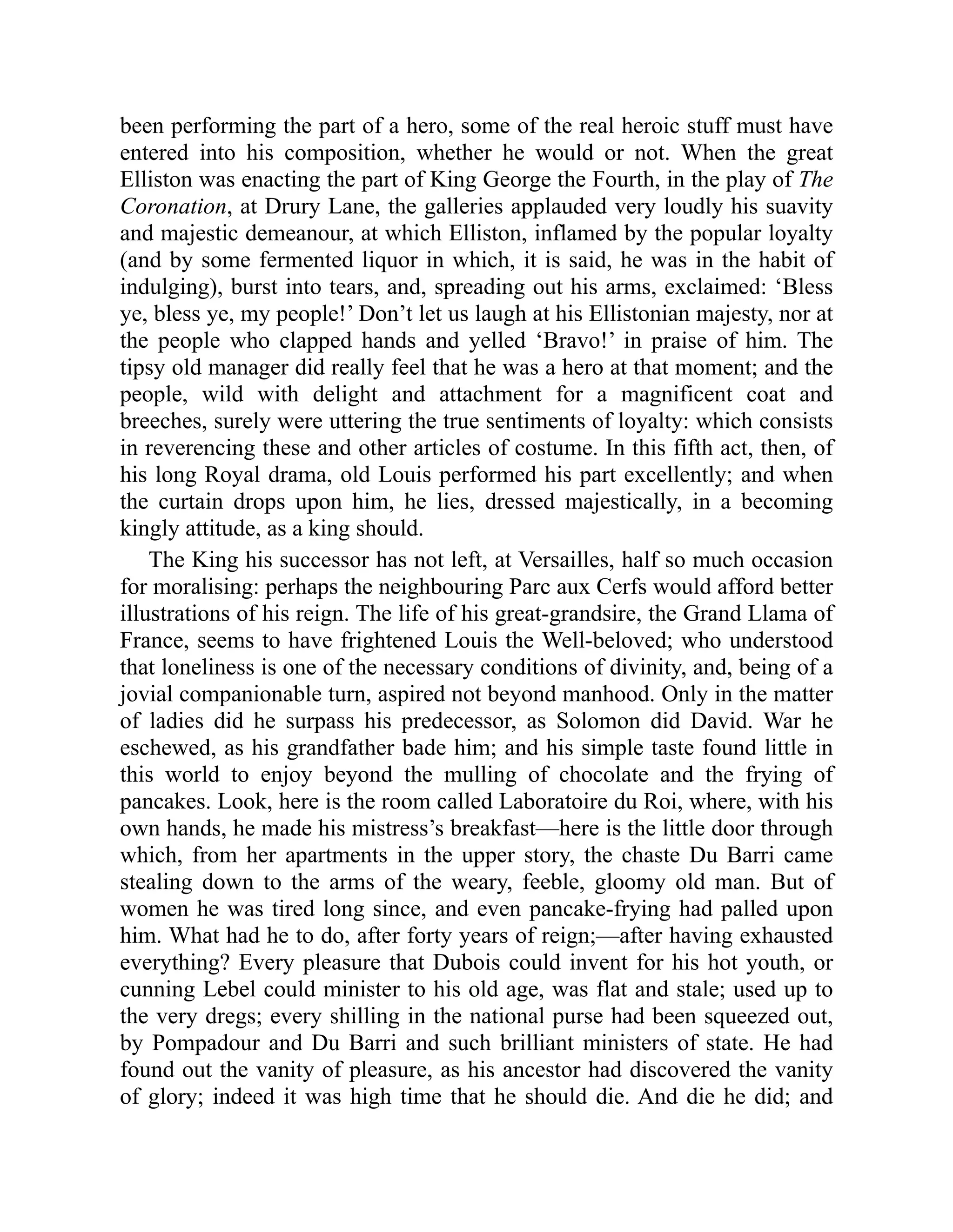 been performing the part of a hero, some of the real heroic stuff must have
entered into his composition, whether he would or not. When the great
Elliston was enacting the part of King George the Fourth, in the play of The
Coronation, at Drury Lane, the galleries applauded very loudly his suavity
and majestic demeanour, at which Elliston, inflamed by the popular loyalty
(and by some fermented liquor in which, it is said, he was in the habit of
indulging), burst into tears, and, spreading out his arms, exclaimed: ‘Bless
ye, bless ye, my people!’ Don’t let us laugh at his Ellistonian majesty, nor at
the people who clapped hands and yelled ‘Bravo!’ in praise of him. The
tipsy old manager did really feel that he was a hero at that moment; and the
people, wild with delight and attachment for a magnificent coat and
breeches, surely were uttering the true sentiments of loyalty: which consists
in reverencing these and other articles of costume. In this fifth act, then, of
his long Royal drama, old Louis performed his part excellently; and when
the curtain drops upon him, he lies, dressed majestically, in a becoming
kingly attitude, as a king should.
The King his successor has not left, at Versailles, half so much occasion
for moralising: perhaps the neighbouring Parc aux Cerfs would afford better
illustrations of his reign. The life of his great-grandsire, the Grand Llama of
France, seems to have frightened Louis the Well-beloved; who understood
that loneliness is one of the necessary conditions of divinity, and, being of a
jovial companionable turn, aspired not beyond manhood. Only in the matter
of ladies did he surpass his predecessor, as Solomon did David. War he
eschewed, as his grandfather bade him; and his simple taste found little in
this world to enjoy beyond the mulling of chocolate and the frying of
pancakes. Look, here is the room called Laboratoire du Roi, where, with his
own hands, he made his mistress’s breakfast—here is the little door through
which, from her apartments in the upper story, the chaste Du Barri came
stealing down to the arms of the weary, feeble, gloomy old man. But of
women he was tired long since, and even pancake-frying had palled upon
him. What had he to do, after forty years of reign;—after having exhausted
everything? Every pleasure that Dubois could invent for his hot youth, or
cunning Lebel could minister to his old age, was flat and stale; used up to
the very dregs; every shilling in the national purse had been squeezed out,
by Pompadour and Du Barri and such brilliant ministers of state. He had
found out the vanity of pleasure, as his ancestor had discovered the vanity
of glory; indeed it was high time that he should die. And die he did; and
 