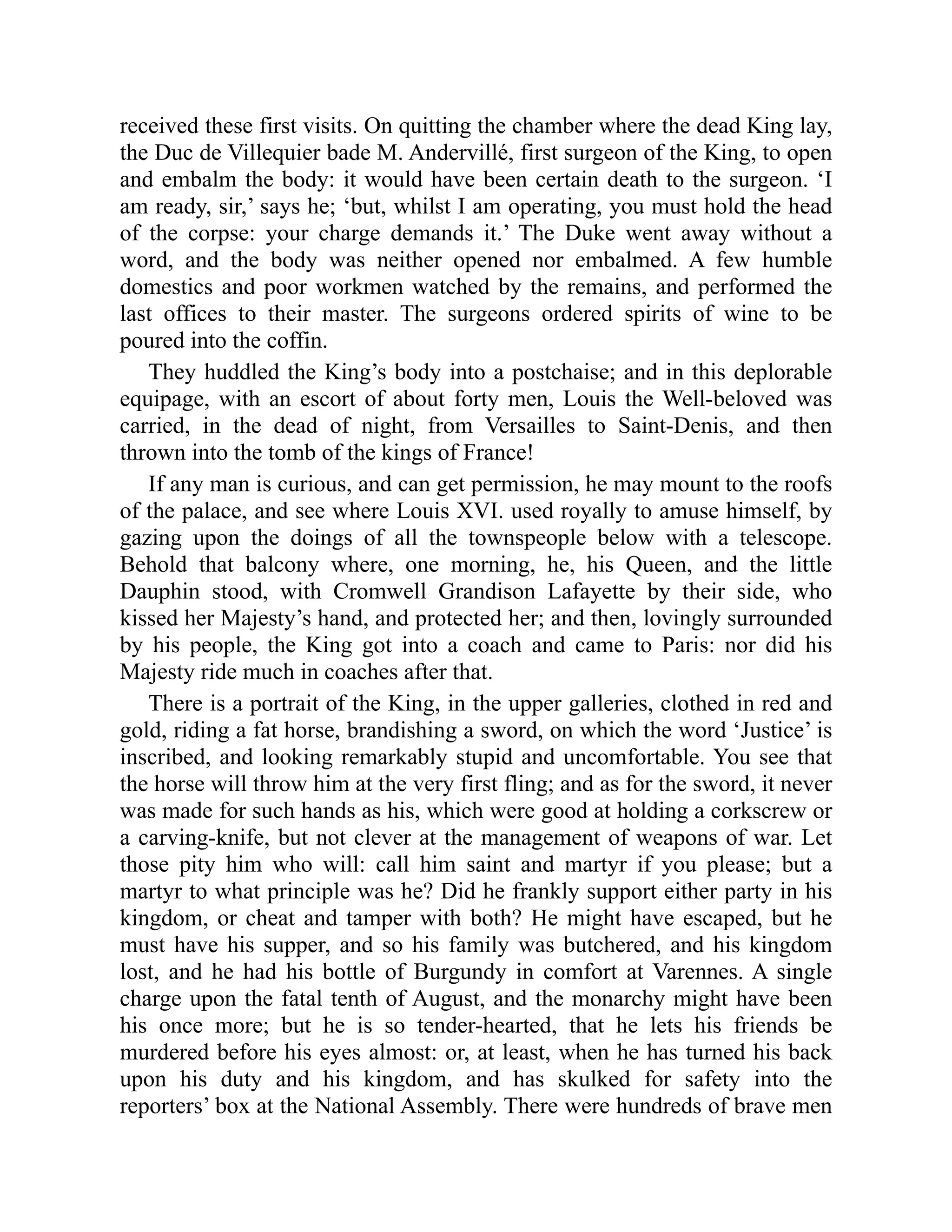 received these first visits. On quitting the chamber where the dead King lay,
the Duc de Villequier bade M. Andervillé, first surgeon of the King, to open
and embalm the body: it would have been certain death to the surgeon. ‘I
am ready, sir,’ says he; ‘but, whilst I am operating, you must hold the head
of the corpse: your charge demands it.’ The Duke went away without a
word, and the body was neither opened nor embalmed. A few humble
domestics and poor workmen watched by the remains, and performed the
last offices to their master. The surgeons ordered spirits of wine to be
poured into the coffin.
They huddled the King’s body into a postchaise; and in this deplorable
equipage, with an escort of about forty men, Louis the Well-beloved was
carried, in the dead of night, from Versailles to Saint-Denis, and then
thrown into the tomb of the kings of France!
If any man is curious, and can get permission, he may mount to the roofs
of the palace, and see where Louis XVI. used royally to amuse himself, by
gazing upon the doings of all the townspeople below with a telescope.
Behold that balcony where, one morning, he, his Queen, and the little
Dauphin stood, with Cromwell Grandison Lafayette by their side, who
kissed her Majesty’s hand, and protected her; and then, lovingly surrounded
by his people, the King got into a coach and came to Paris: nor did his
Majesty ride much in coaches after that.
There is a portrait of the King, in the upper galleries, clothed in red and
gold, riding a fat horse, brandishing a sword, on which the word ‘Justice’ is
inscribed, and looking remarkably stupid and uncomfortable. You see that
the horse will throw him at the very first fling; and as for the sword, it never
was made for such hands as his, which were good at holding a corkscrew or
a carving-knife, but not clever at the management of weapons of war. Let
those pity him who will: call him saint and martyr if you please; but a
martyr to what principle was he? Did he frankly support either party in his
kingdom, or cheat and tamper with both? He might have escaped, but he
must have his supper, and so his family was butchered, and his kingdom
lost, and he had his bottle of Burgundy in comfort at Varennes. A single
charge upon the fatal tenth of August, and the monarchy might have been
his once more; but he is so tender-hearted, that he lets his friends be
murdered before his eyes almost: or, at least, when he has turned his back
upon his duty and his kingdom, and has skulked for safety into the
reporters’ box at the National Assembly. There were hundreds of brave men
 