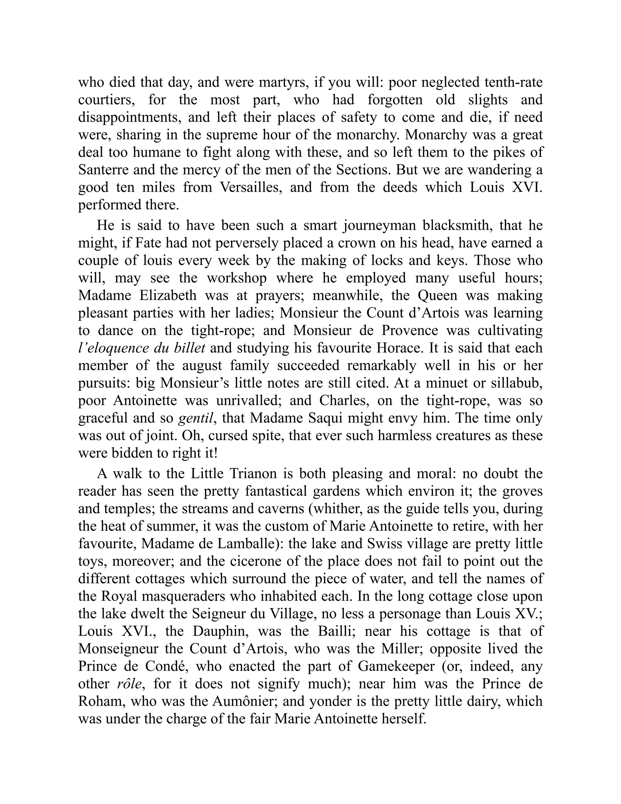who died that day, and were martyrs, if you will: poor neglected tenth-rate
courtiers, for the most part, who had forgotten old slights and
disappointments, and left their places of safety to come and die, if need
were, sharing in the supreme hour of the monarchy. Monarchy was a great
deal too humane to fight along with these, and so left them to the pikes of
Santerre and the mercy of the men of the Sections. But we are wandering a
good ten miles from Versailles, and from the deeds which Louis XVI.
performed there.
He is said to have been such a smart journeyman blacksmith, that he
might, if Fate had not perversely placed a crown on his head, have earned a
couple of louis every week by the making of locks and keys. Those who
will, may see the workshop where he employed many useful hours;
Madame Elizabeth was at prayers; meanwhile, the Queen was making
pleasant parties with her ladies; Monsieur the Count d’Artois was learning
to dance on the tight-rope; and Monsieur de Provence was cultivating
l’eloquence du billet and studying his favourite Horace. It is said that each
member of the august family succeeded remarkably well in his or her
pursuits: big Monsieur’s little notes are still cited. At a minuet or sillabub,
poor Antoinette was unrivalled; and Charles, on the tight-rope, was so
graceful and so gentil, that Madame Saqui might envy him. The time only
was out of joint. Oh, cursed spite, that ever such harmless creatures as these
were bidden to right it!
A walk to the Little Trianon is both pleasing and moral: no doubt the
reader has seen the pretty fantastical gardens which environ it; the groves
and temples; the streams and caverns (whither, as the guide tells you, during
the heat of summer, it was the custom of Marie Antoinette to retire, with her
favourite, Madame de Lamballe): the lake and Swiss village are pretty little
toys, moreover; and the cicerone of the place does not fail to point out the
different cottages which surround the piece of water, and tell the names of
the Royal masqueraders who inhabited each. In the long cottage close upon
the lake dwelt the Seigneur du Village, no less a personage than Louis XV.;
Louis XVI., the Dauphin, was the Bailli; near his cottage is that of
Monseigneur the Count d’Artois, who was the Miller; opposite lived the
Prince de Condé, who enacted the part of Gamekeeper (or, indeed, any
other rôle, for it does not signify much); near him was the Prince de
Roham, who was the Aumônier; and yonder is the pretty little dairy, which
was under the charge of the fair Marie Antoinette herself.
 