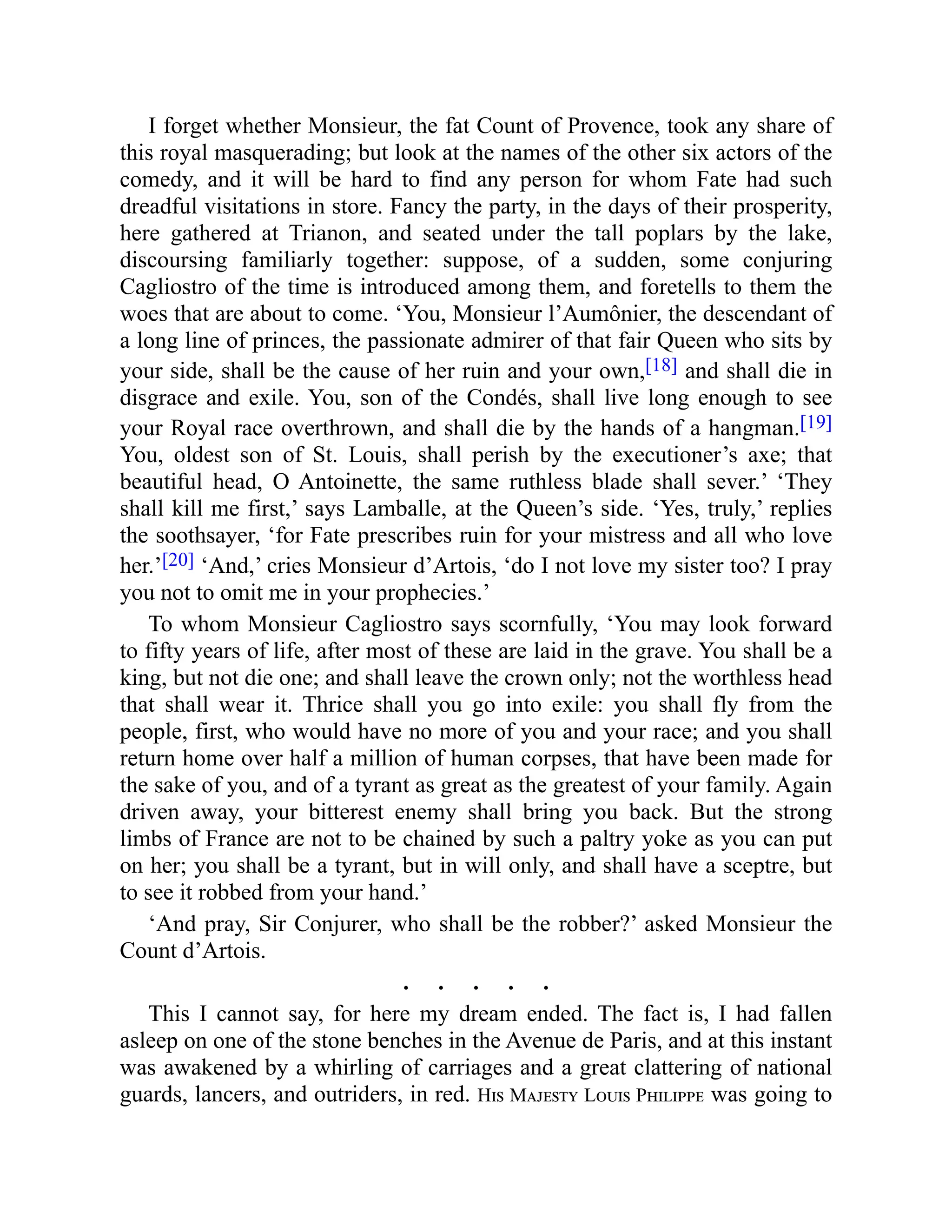 I forget whether Monsieur, the fat Count of Provence, took any share of
this royal masquerading; but look at the names of the other six actors of the
comedy, and it will be hard to find any person for whom Fate had such
dreadful visitations in store. Fancy the party, in the days of their prosperity,
here gathered at Trianon, and seated under the tall poplars by the lake,
discoursing familiarly together: suppose, of a sudden, some conjuring
Cagliostro of the time is introduced among them, and foretells to them the
woes that are about to come. ‘You, Monsieur l’Aumônier, the descendant of
a long line of princes, the passionate admirer of that fair Queen who sits by
your side, shall be the cause of her ruin and your own,[18] and shall die in
disgrace and exile. You, son of the Condés, shall live long enough to see
your Royal race overthrown, and shall die by the hands of a hangman.[19]
You, oldest son of St. Louis, shall perish by the executioner’s axe; that
beautiful head, O Antoinette, the same ruthless blade shall sever.’ ‘They
shall kill me first,’ says Lamballe, at the Queen’s side. ‘Yes, truly,’ replies
the soothsayer, ‘for Fate prescribes ruin for your mistress and all who love
her.’[20] ‘And,’ cries Monsieur d’Artois, ‘do I not love my sister too? I pray
you not to omit me in your prophecies.’
To whom Monsieur Cagliostro says scornfully, ‘You may look forward
to fifty years of life, after most of these are laid in the grave. You shall be a
king, but not die one; and shall leave the crown only; not the worthless head
that shall wear it. Thrice shall you go into exile: you shall fly from the
people, first, who would have no more of you and your race; and you shall
return home over half a million of human corpses, that have been made for
the sake of you, and of a tyrant as great as the greatest of your family. Again
driven away, your bitterest enemy shall bring you back. But the strong
limbs of France are not to be chained by such a paltry yoke as you can put
on her; you shall be a tyrant, but in will only, and shall have a sceptre, but
to see it robbed from your hand.’
‘And pray, Sir Conjurer, who shall be the robber?’ asked Monsieur the
Count d’Artois.
. . . . .
This I cannot say, for here my dream ended. The fact is, I had fallen
asleep on one of the stone benches in the Avenue de Paris, and at this instant
was awakened by a whirling of carriages and a great clattering of national
guards, lancers, and outriders, in red. His Majesty Louis Philippe was going to
 