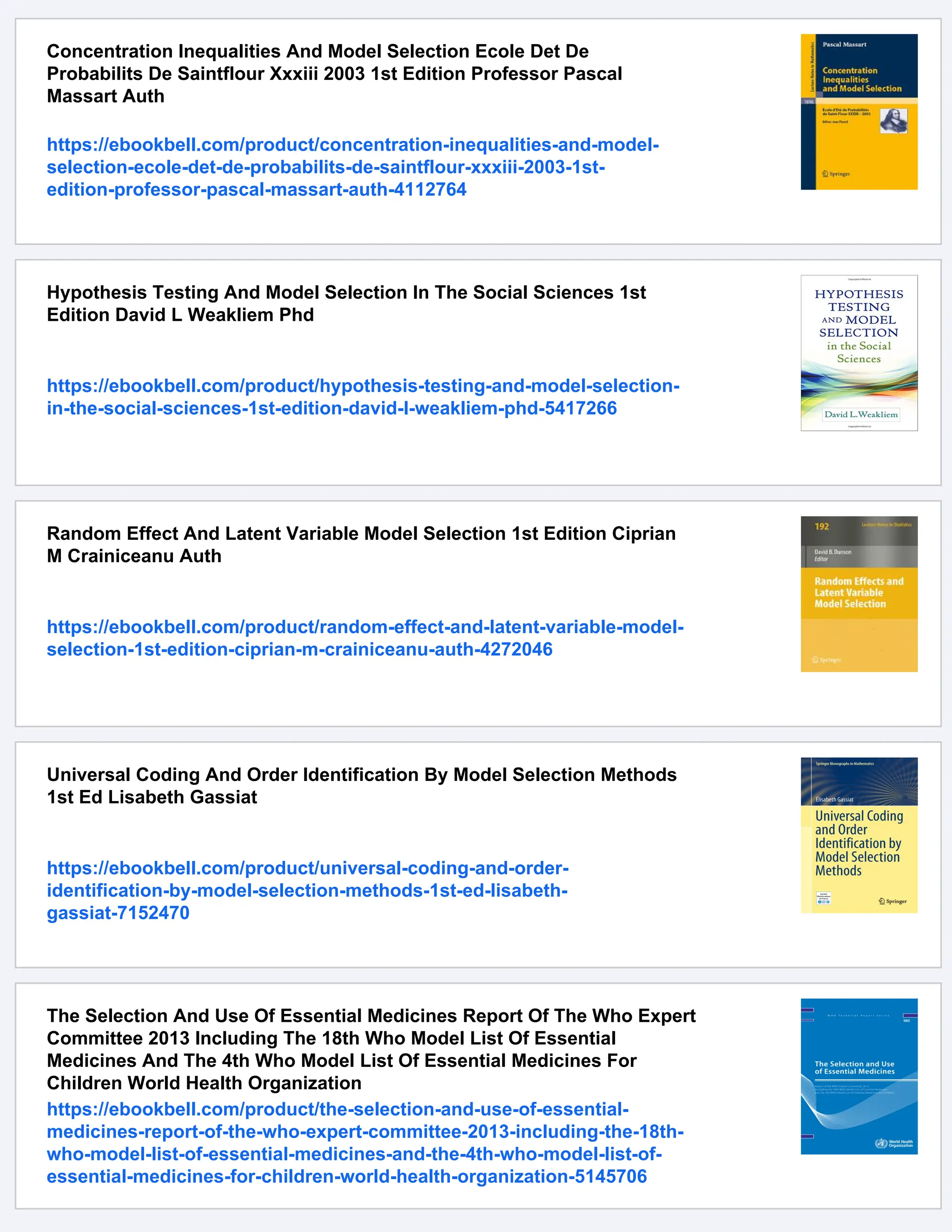 Concentration Inequalities And Model Selection Ecole Det De
Probabilits De Saintflour Xxxiii 2003 1st Edition Professor Pascal
Massart Auth
https://ebookbell.com/product/concentration-inequalities-and-model-
selection-ecole-det-de-probabilits-de-saintflour-xxxiii-2003-1st-
edition-professor-pascal-massart-auth-4112764
Hypothesis Testing And Model Selection In The Social Sciences 1st
Edition David L Weakliem Phd
https://ebookbell.com/product/hypothesis-testing-and-model-selection-
in-the-social-sciences-1st-edition-david-l-weakliem-phd-5417266
Random Effect And Latent Variable Model Selection 1st Edition Ciprian
M Crainiceanu Auth
https://ebookbell.com/product/random-effect-and-latent-variable-model-
selection-1st-edition-ciprian-m-crainiceanu-auth-4272046
Universal Coding And Order Identification By Model Selection Methods
1st Ed Lisabeth Gassiat
https://ebookbell.com/product/universal-coding-and-order-
identification-by-model-selection-methods-1st-ed-lisabeth-
gassiat-7152470
The Selection And Use Of Essential Medicines Report Of The Who Expert
Committee 2013 Including The 18th Who Model List Of Essential
Medicines And The 4th Who Model List Of Essential Medicines For
Children World Health Organization
https://ebookbell.com/product/the-selection-and-use-of-essential-
medicines-report-of-the-who-expert-committee-2013-including-the-18th-
who-model-list-of-essential-medicines-and-the-4th-who-model-list-of-
essential-medicines-for-children-world-health-organization-5145706
 
