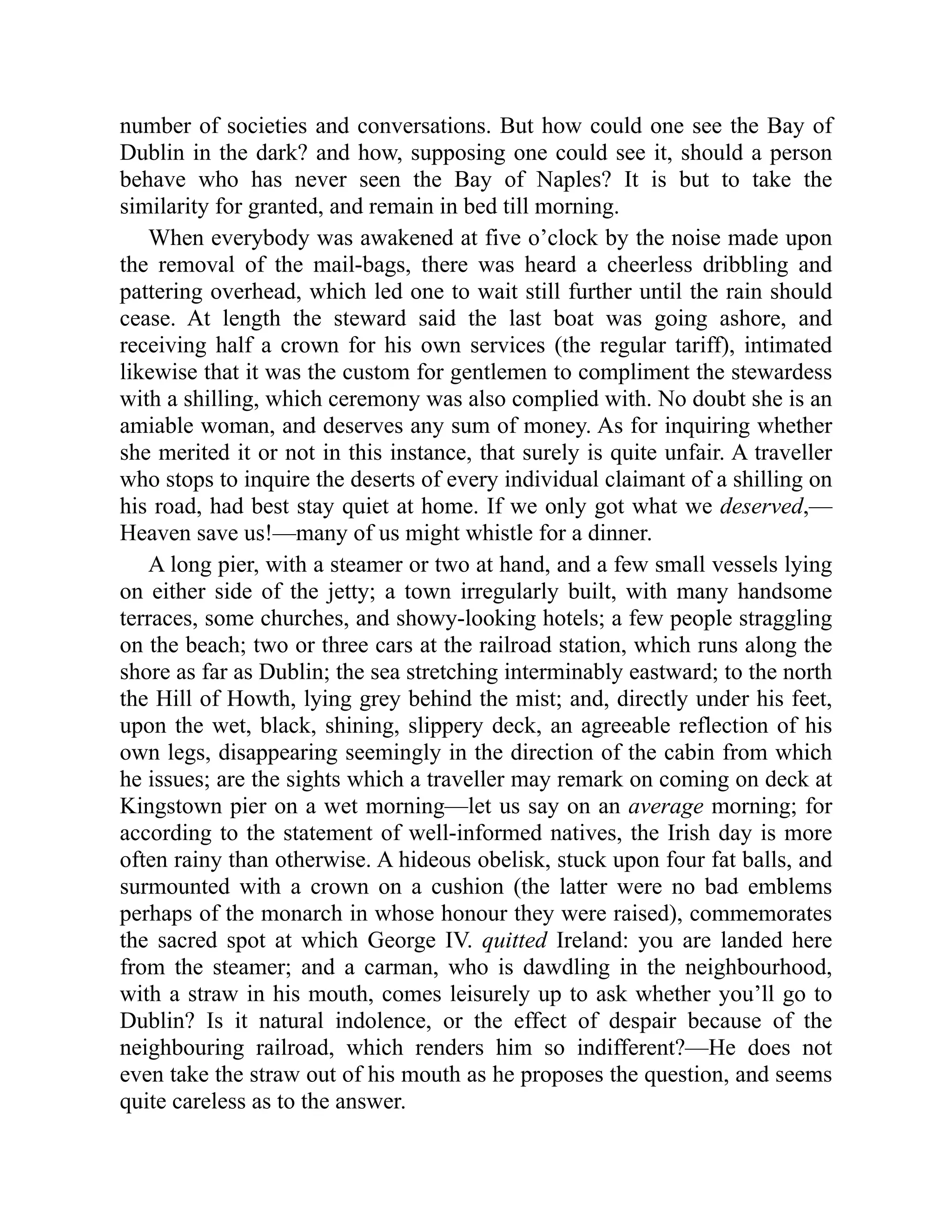 number of societies and conversations. But how could one see the Bay of
Dublin in the dark? and how, supposing one could see it, should a person
behave who has never seen the Bay of Naples? It is but to take the
similarity for granted, and remain in bed till morning.
When everybody was awakened at five o’clock by the noise made upon
the removal of the mail-bags, there was heard a cheerless dribbling and
pattering overhead, which led one to wait still further until the rain should
cease. At length the steward said the last boat was going ashore, and
receiving half a crown for his own services (the regular tariff), intimated
likewise that it was the custom for gentlemen to compliment the stewardess
with a shilling, which ceremony was also complied with. No doubt she is an
amiable woman, and deserves any sum of money. As for inquiring whether
she merited it or not in this instance, that surely is quite unfair. A traveller
who stops to inquire the deserts of every individual claimant of a shilling on
his road, had best stay quiet at home. If we only got what we deserved,—
Heaven save us!—many of us might whistle for a dinner.
A long pier, with a steamer or two at hand, and a few small vessels lying
on either side of the jetty; a town irregularly built, with many handsome
terraces, some churches, and showy-looking hotels; a few people straggling
on the beach; two or three cars at the railroad station, which runs along the
shore as far as Dublin; the sea stretching interminably eastward; to the north
the Hill of Howth, lying grey behind the mist; and, directly under his feet,
upon the wet, black, shining, slippery deck, an agreeable reflection of his
own legs, disappearing seemingly in the direction of the cabin from which
he issues; are the sights which a traveller may remark on coming on deck at
Kingstown pier on a wet morning—let us say on an average morning; for
according to the statement of well-informed natives, the Irish day is more
often rainy than otherwise. A hideous obelisk, stuck upon four fat balls, and
surmounted with a crown on a cushion (the latter were no bad emblems
perhaps of the monarch in whose honour they were raised), commemorates
the sacred spot at which George IV. quitted Ireland: you are landed here
from the steamer; and a carman, who is dawdling in the neighbourhood,
with a straw in his mouth, comes leisurely up to ask whether you’ll go to
Dublin? Is it natural indolence, or the effect of despair because of the
neighbouring railroad, which renders him so indifferent?—He does not
even take the straw out of his mouth as he proposes the question, and seems
quite careless as to the answer.
 