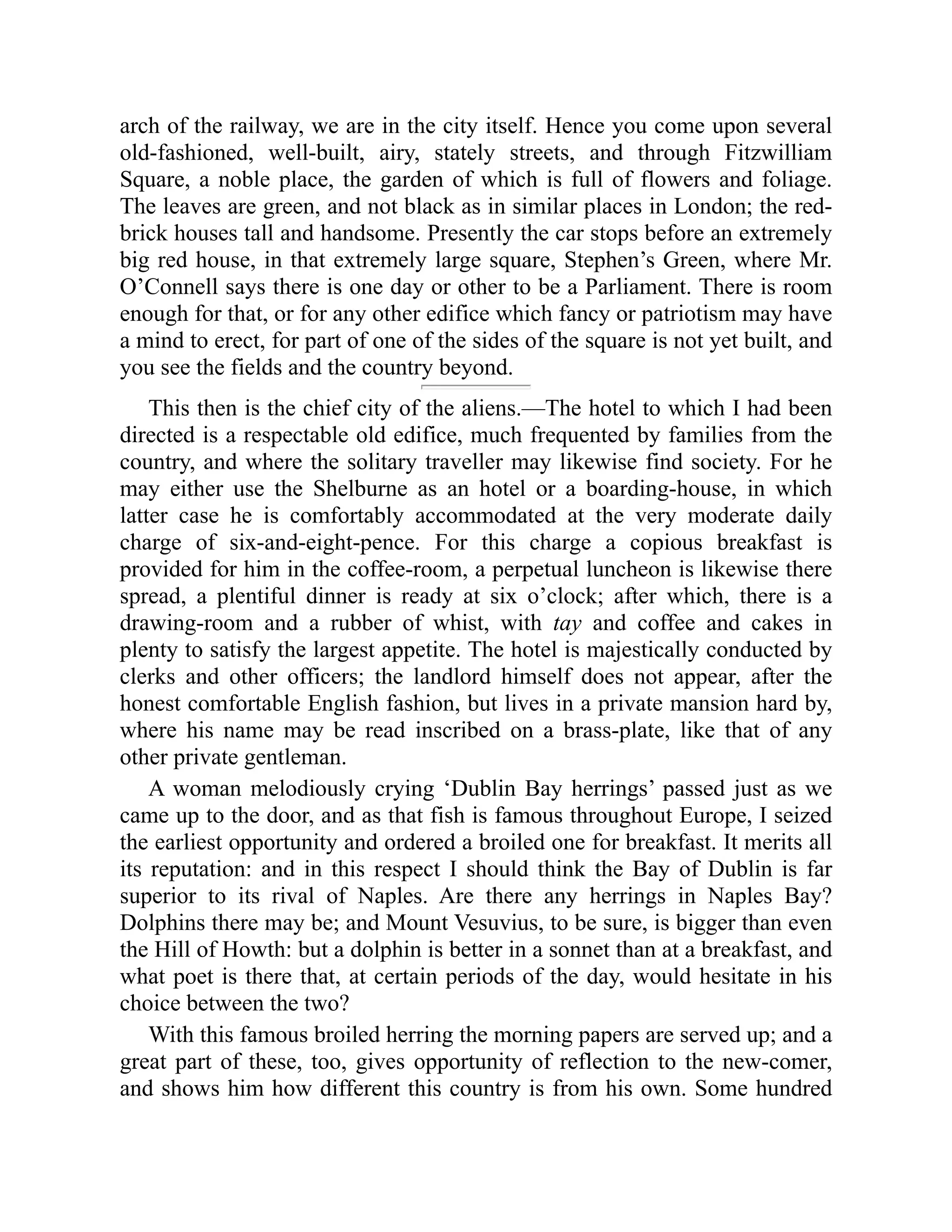 arch of the railway, we are in the city itself. Hence you come upon several
old-fashioned, well-built, airy, stately streets, and through Fitzwilliam
Square, a noble place, the garden of which is full of flowers and foliage.
The leaves are green, and not black as in similar places in London; the red-
brick houses tall and handsome. Presently the car stops before an extremely
big red house, in that extremely large square, Stephen’s Green, where Mr.
O’Connell says there is one day or other to be a Parliament. There is room
enough for that, or for any other edifice which fancy or patriotism may have
a mind to erect, for part of one of the sides of the square is not yet built, and
you see the fields and the country beyond.
This then is the chief city of the aliens.—The hotel to which I had been
directed is a respectable old edifice, much frequented by families from the
country, and where the solitary traveller may likewise find society. For he
may either use the Shelburne as an hotel or a boarding-house, in which
latter case he is comfortably accommodated at the very moderate daily
charge of six-and-eight-pence. For this charge a copious breakfast is
provided for him in the coffee-room, a perpetual luncheon is likewise there
spread, a plentiful dinner is ready at six o’clock; after which, there is a
drawing-room and a rubber of whist, with tay and coffee and cakes in
plenty to satisfy the largest appetite. The hotel is majestically conducted by
clerks and other officers; the landlord himself does not appear, after the
honest comfortable English fashion, but lives in a private mansion hard by,
where his name may be read inscribed on a brass-plate, like that of any
other private gentleman.
A woman melodiously crying ‘Dublin Bay herrings’ passed just as we
came up to the door, and as that fish is famous throughout Europe, I seized
the earliest opportunity and ordered a broiled one for breakfast. It merits all
its reputation: and in this respect I should think the Bay of Dublin is far
superior to its rival of Naples. Are there any herrings in Naples Bay?
Dolphins there may be; and Mount Vesuvius, to be sure, is bigger than even
the Hill of Howth: but a dolphin is better in a sonnet than at a breakfast, and
what poet is there that, at certain periods of the day, would hesitate in his
choice between the two?
With this famous broiled herring the morning papers are served up; and a
great part of these, too, gives opportunity of reflection to the new-comer,
and shows him how different this country is from his own. Some hundred
 
