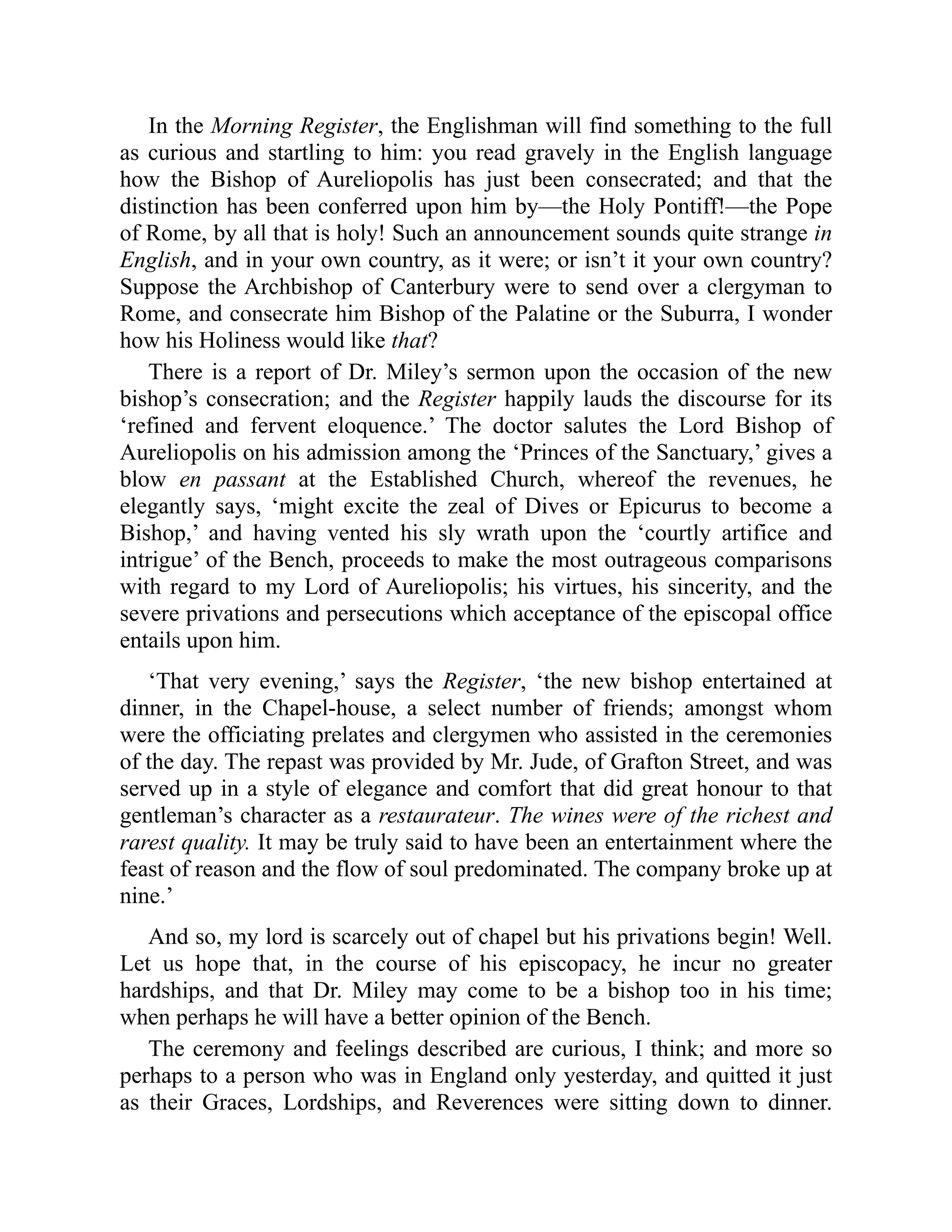In the Morning Register, the Englishman will find something to the full
as curious and startling to him: you read gravely in the English language
how the Bishop of Aureliopolis has just been consecrated; and that the
distinction has been conferred upon him by—the Holy Pontiff!—the Pope
of Rome, by all that is holy! Such an announcement sounds quite strange in
English, and in your own country, as it were; or isn’t it your own country?
Suppose the Archbishop of Canterbury were to send over a clergyman to
Rome, and consecrate him Bishop of the Palatine or the Suburra, I wonder
how his Holiness would like that?
There is a report of Dr. Miley’s sermon upon the occasion of the new
bishop’s consecration; and the Register happily lauds the discourse for its
‘refined and fervent eloquence.’ The doctor salutes the Lord Bishop of
Aureliopolis on his admission among the ‘Princes of the Sanctuary,’ gives a
blow en passant at the Established Church, whereof the revenues, he
elegantly says, ‘might excite the zeal of Dives or Epicurus to become a
Bishop,’ and having vented his sly wrath upon the ‘courtly artifice and
intrigue’ of the Bench, proceeds to make the most outrageous comparisons
with regard to my Lord of Aureliopolis; his virtues, his sincerity, and the
severe privations and persecutions which acceptance of the episcopal office
entails upon him.
‘That very evening,’ says the Register, ‘the new bishop entertained at
dinner, in the Chapel-house, a select number of friends; amongst whom
were the officiating prelates and clergymen who assisted in the ceremonies
of the day. The repast was provided by Mr. Jude, of Grafton Street, and was
served up in a style of elegance and comfort that did great honour to that
gentleman’s character as a restaurateur. The wines were of the richest and
rarest quality. It may be truly said to have been an entertainment where the
feast of reason and the flow of soul predominated. The company broke up at
nine.’
And so, my lord is scarcely out of chapel but his privations begin! Well.
Let us hope that, in the course of his episcopacy, he incur no greater
hardships, and that Dr. Miley may come to be a bishop too in his time;
when perhaps he will have a better opinion of the Bench.
The ceremony and feelings described are curious, I think; and more so
perhaps to a person who was in England only yesterday, and quitted it just
as their Graces, Lordships, and Reverences were sitting down to dinner.
 