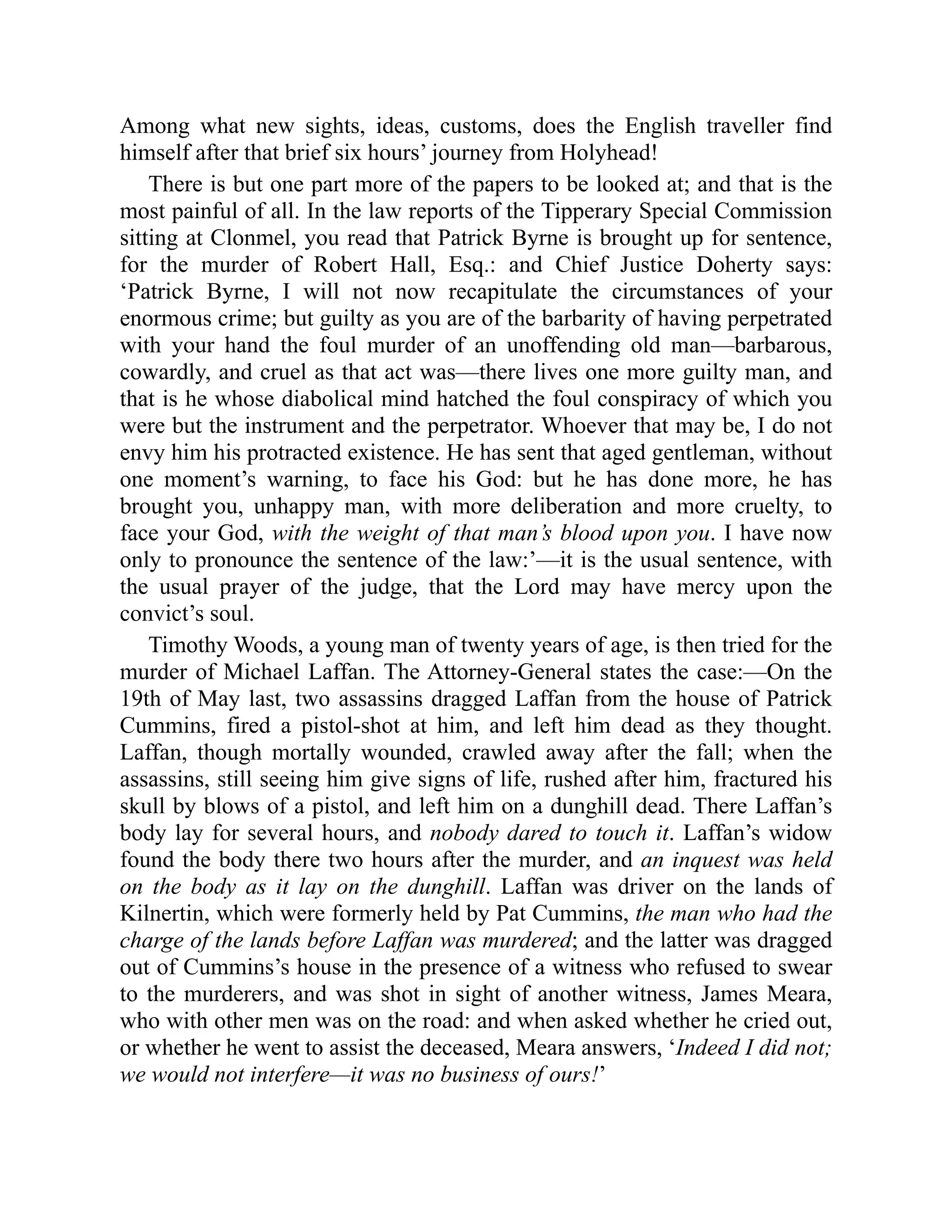 Among what new sights, ideas, customs, does the English traveller find
himself after that brief six hours’ journey from Holyhead!
There is but one part more of the papers to be looked at; and that is the
most painful of all. In the law reports of the Tipperary Special Commission
sitting at Clonmel, you read that Patrick Byrne is brought up for sentence,
for the murder of Robert Hall, Esq.: and Chief Justice Doherty says:
‘Patrick Byrne, I will not now recapitulate the circumstances of your
enormous crime; but guilty as you are of the barbarity of having perpetrated
with your hand the foul murder of an unoffending old man—barbarous,
cowardly, and cruel as that act was—there lives one more guilty man, and
that is he whose diabolical mind hatched the foul conspiracy of which you
were but the instrument and the perpetrator. Whoever that may be, I do not
envy him his protracted existence. He has sent that aged gentleman, without
one moment’s warning, to face his God: but he has done more, he has
brought you, unhappy man, with more deliberation and more cruelty, to
face your God, with the weight of that man’s blood upon you. I have now
only to pronounce the sentence of the law:’—it is the usual sentence, with
the usual prayer of the judge, that the Lord may have mercy upon the
convict’s soul.
Timothy Woods, a young man of twenty years of age, is then tried for the
murder of Michael Laffan. The Attorney-General states the case:—On the
19th of May last, two assassins dragged Laffan from the house of Patrick
Cummins, fired a pistol-shot at him, and left him dead as they thought.
Laffan, though mortally wounded, crawled away after the fall; when the
assassins, still seeing him give signs of life, rushed after him, fractured his
skull by blows of a pistol, and left him on a dunghill dead. There Laffan’s
body lay for several hours, and nobody dared to touch it. Laffan’s widow
found the body there two hours after the murder, and an inquest was held
on the body as it lay on the dunghill. Laffan was driver on the lands of
Kilnertin, which were formerly held by Pat Cummins, the man who had the
charge of the lands before Laffan was murdered; and the latter was dragged
out of Cummins’s house in the presence of a witness who refused to swear
to the murderers, and was shot in sight of another witness, James Meara,
who with other men was on the road: and when asked whether he cried out,
or whether he went to assist the deceased, Meara answers, ‘Indeed I did not;
we would not interfere—it was no business of ours!’
 