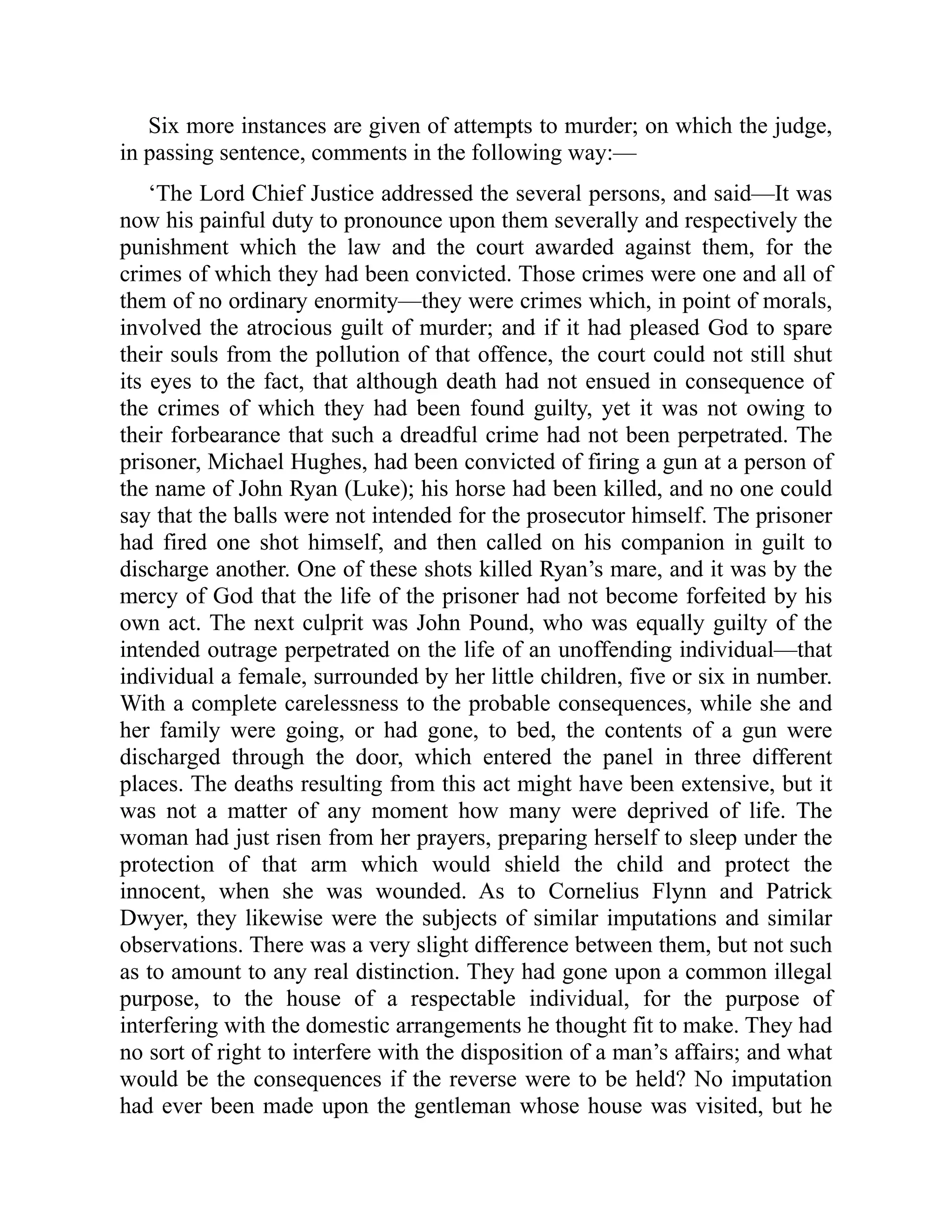 Six more instances are given of attempts to murder; on which the judge,
in passing sentence, comments in the following way:—
‘The Lord Chief Justice addressed the several persons, and said—It was
now his painful duty to pronounce upon them severally and respectively the
punishment which the law and the court awarded against them, for the
crimes of which they had been convicted. Those crimes were one and all of
them of no ordinary enormity—they were crimes which, in point of morals,
involved the atrocious guilt of murder; and if it had pleased God to spare
their souls from the pollution of that offence, the court could not still shut
its eyes to the fact, that although death had not ensued in consequence of
the crimes of which they had been found guilty, yet it was not owing to
their forbearance that such a dreadful crime had not been perpetrated. The
prisoner, Michael Hughes, had been convicted of firing a gun at a person of
the name of John Ryan (Luke); his horse had been killed, and no one could
say that the balls were not intended for the prosecutor himself. The prisoner
had fired one shot himself, and then called on his companion in guilt to
discharge another. One of these shots killed Ryan’s mare, and it was by the
mercy of God that the life of the prisoner had not become forfeited by his
own act. The next culprit was John Pound, who was equally guilty of the
intended outrage perpetrated on the life of an unoffending individual—that
individual a female, surrounded by her little children, five or six in number.
With a complete carelessness to the probable consequences, while she and
her family were going, or had gone, to bed, the contents of a gun were
discharged through the door, which entered the panel in three different
places. The deaths resulting from this act might have been extensive, but it
was not a matter of any moment how many were deprived of life. The
woman had just risen from her prayers, preparing herself to sleep under the
protection of that arm which would shield the child and protect the
innocent, when she was wounded. As to Cornelius Flynn and Patrick
Dwyer, they likewise were the subjects of similar imputations and similar
observations. There was a very slight difference between them, but not such
as to amount to any real distinction. They had gone upon a common illegal
purpose, to the house of a respectable individual, for the purpose of
interfering with the domestic arrangements he thought fit to make. They had
no sort of right to interfere with the disposition of a man’s affairs; and what
would be the consequences if the reverse were to be held? No imputation
had ever been made upon the gentleman whose house was visited, but he
 