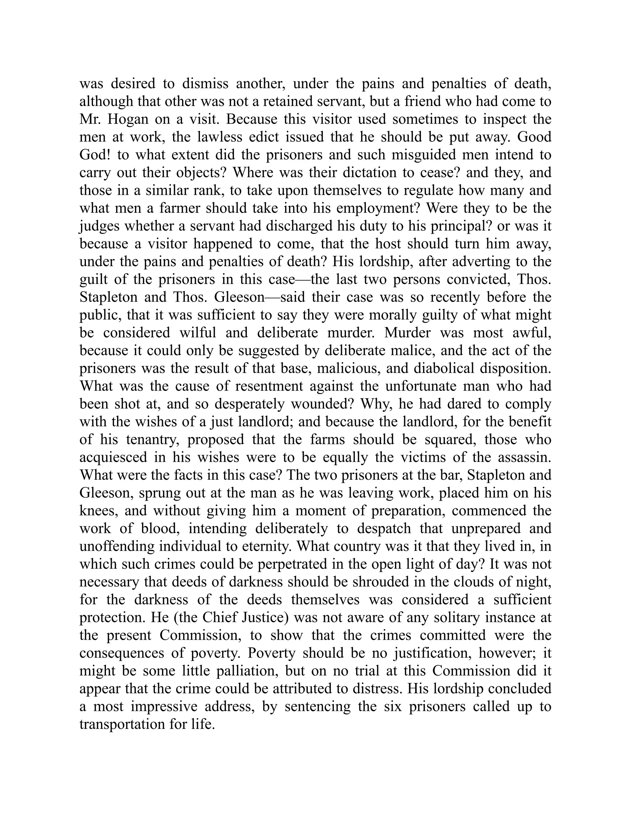 was desired to dismiss another, under the pains and penalties of death,
although that other was not a retained servant, but a friend who had come to
Mr. Hogan on a visit. Because this visitor used sometimes to inspect the
men at work, the lawless edict issued that he should be put away. Good
God! to what extent did the prisoners and such misguided men intend to
carry out their objects? Where was their dictation to cease? and they, and
those in a similar rank, to take upon themselves to regulate how many and
what men a farmer should take into his employment? Were they to be the
judges whether a servant had discharged his duty to his principal? or was it
because a visitor happened to come, that the host should turn him away,
under the pains and penalties of death? His lordship, after adverting to the
guilt of the prisoners in this case—the last two persons convicted, Thos.
Stapleton and Thos. Gleeson—said their case was so recently before the
public, that it was sufficient to say they were morally guilty of what might
be considered wilful and deliberate murder. Murder was most awful,
because it could only be suggested by deliberate malice, and the act of the
prisoners was the result of that base, malicious, and diabolical disposition.
What was the cause of resentment against the unfortunate man who had
been shot at, and so desperately wounded? Why, he had dared to comply
with the wishes of a just landlord; and because the landlord, for the benefit
of his tenantry, proposed that the farms should be squared, those who
acquiesced in his wishes were to be equally the victims of the assassin.
What were the facts in this case? The two prisoners at the bar, Stapleton and
Gleeson, sprung out at the man as he was leaving work, placed him on his
knees, and without giving him a moment of preparation, commenced the
work of blood, intending deliberately to despatch that unprepared and
unoffending individual to eternity. What country was it that they lived in, in
which such crimes could be perpetrated in the open light of day? It was not
necessary that deeds of darkness should be shrouded in the clouds of night,
for the darkness of the deeds themselves was considered a sufficient
protection. He (the Chief Justice) was not aware of any solitary instance at
the present Commission, to show that the crimes committed were the
consequences of poverty. Poverty should be no justification, however; it
might be some little palliation, but on no trial at this Commission did it
appear that the crime could be attributed to distress. His lordship concluded
a most impressive address, by sentencing the six prisoners called up to
transportation for life.
 