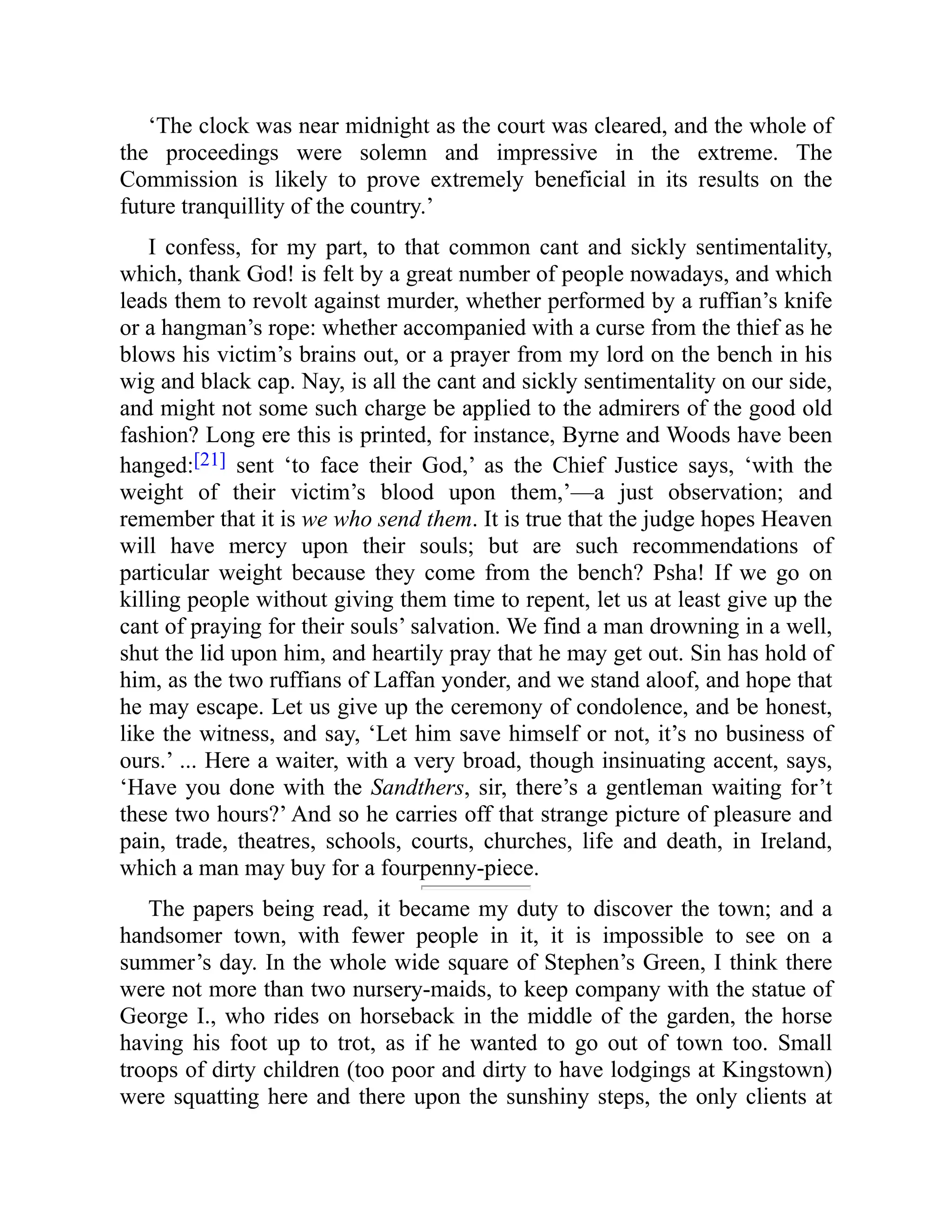‘The clock was near midnight as the court was cleared, and the whole of
the proceedings were solemn and impressive in the extreme. The
Commission is likely to prove extremely beneficial in its results on the
future tranquillity of the country.’
I confess, for my part, to that common cant and sickly sentimentality,
which, thank God! is felt by a great number of people nowadays, and which
leads them to revolt against murder, whether performed by a ruffian’s knife
or a hangman’s rope: whether accompanied with a curse from the thief as he
blows his victim’s brains out, or a prayer from my lord on the bench in his
wig and black cap. Nay, is all the cant and sickly sentimentality on our side,
and might not some such charge be applied to the admirers of the good old
fashion? Long ere this is printed, for instance, Byrne and Woods have been
hanged:[21] sent ‘to face their God,’ as the Chief Justice says, ‘with the
weight of their victim’s blood upon them,’—a just observation; and
remember that it is we who send them. It is true that the judge hopes Heaven
will have mercy upon their souls; but are such recommendations of
particular weight because they come from the bench? Psha! If we go on
killing people without giving them time to repent, let us at least give up the
cant of praying for their souls’ salvation. We find a man drowning in a well,
shut the lid upon him, and heartily pray that he may get out. Sin has hold of
him, as the two ruffians of Laffan yonder, and we stand aloof, and hope that
he may escape. Let us give up the ceremony of condolence, and be honest,
like the witness, and say, ‘Let him save himself or not, it’s no business of
ours.’ ... Here a waiter, with a very broad, though insinuating accent, says,
‘Have you done with the Sandthers, sir, there’s a gentleman waiting for’t
these two hours?’ And so he carries off that strange picture of pleasure and
pain, trade, theatres, schools, courts, churches, life and death, in Ireland,
which a man may buy for a fourpenny-piece.
The papers being read, it became my duty to discover the town; and a
handsomer town, with fewer people in it, it is impossible to see on a
summer’s day. In the whole wide square of Stephen’s Green, I think there
were not more than two nursery-maids, to keep company with the statue of
George I., who rides on horseback in the middle of the garden, the horse
having his foot up to trot, as if he wanted to go out of town too. Small
troops of dirty children (too poor and dirty to have lodgings at Kingstown)
were squatting here and there upon the sunshiny steps, the only clients at
 