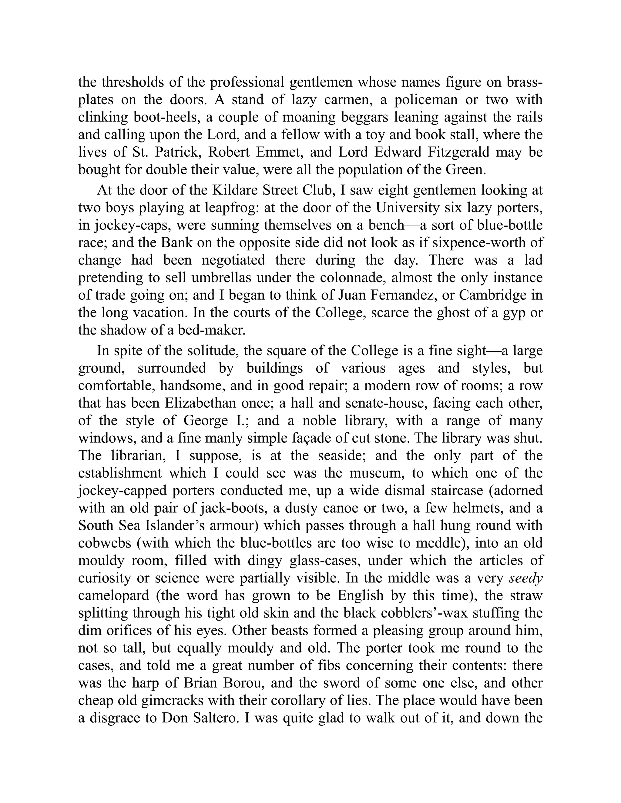 the thresholds of the professional gentlemen whose names figure on brass-
plates on the doors. A stand of lazy carmen, a policeman or two with
clinking boot-heels, a couple of moaning beggars leaning against the rails
and calling upon the Lord, and a fellow with a toy and book stall, where the
lives of St. Patrick, Robert Emmet, and Lord Edward Fitzgerald may be
bought for double their value, were all the population of the Green.
At the door of the Kildare Street Club, I saw eight gentlemen looking at
two boys playing at leapfrog: at the door of the University six lazy porters,
in jockey-caps, were sunning themselves on a bench—a sort of blue-bottle
race; and the Bank on the opposite side did not look as if sixpence-worth of
change had been negotiated there during the day. There was a lad
pretending to sell umbrellas under the colonnade, almost the only instance
of trade going on; and I began to think of Juan Fernandez, or Cambridge in
the long vacation. In the courts of the College, scarce the ghost of a gyp or
the shadow of a bed-maker.
In spite of the solitude, the square of the College is a fine sight—a large
ground, surrounded by buildings of various ages and styles, but
comfortable, handsome, and in good repair; a modern row of rooms; a row
that has been Elizabethan once; a hall and senate-house, facing each other,
of the style of George I.; and a noble library, with a range of many
windows, and a fine manly simple façade of cut stone. The library was shut.
The librarian, I suppose, is at the seaside; and the only part of the
establishment which I could see was the museum, to which one of the
jockey-capped porters conducted me, up a wide dismal staircase (adorned
with an old pair of jack-boots, a dusty canoe or two, a few helmets, and a
South Sea Islander’s armour) which passes through a hall hung round with
cobwebs (with which the blue-bottles are too wise to meddle), into an old
mouldy room, filled with dingy glass-cases, under which the articles of
curiosity or science were partially visible. In the middle was a very seedy
camelopard (the word has grown to be English by this time), the straw
splitting through his tight old skin and the black cobblers’-wax stuffing the
dim orifices of his eyes. Other beasts formed a pleasing group around him,
not so tall, but equally mouldy and old. The porter took me round to the
cases, and told me a great number of fibs concerning their contents: there
was the harp of Brian Borou, and the sword of some one else, and other
cheap old gimcracks with their corollary of lies. The place would have been
a disgrace to Don Saltero. I was quite glad to walk out of it, and down the
 