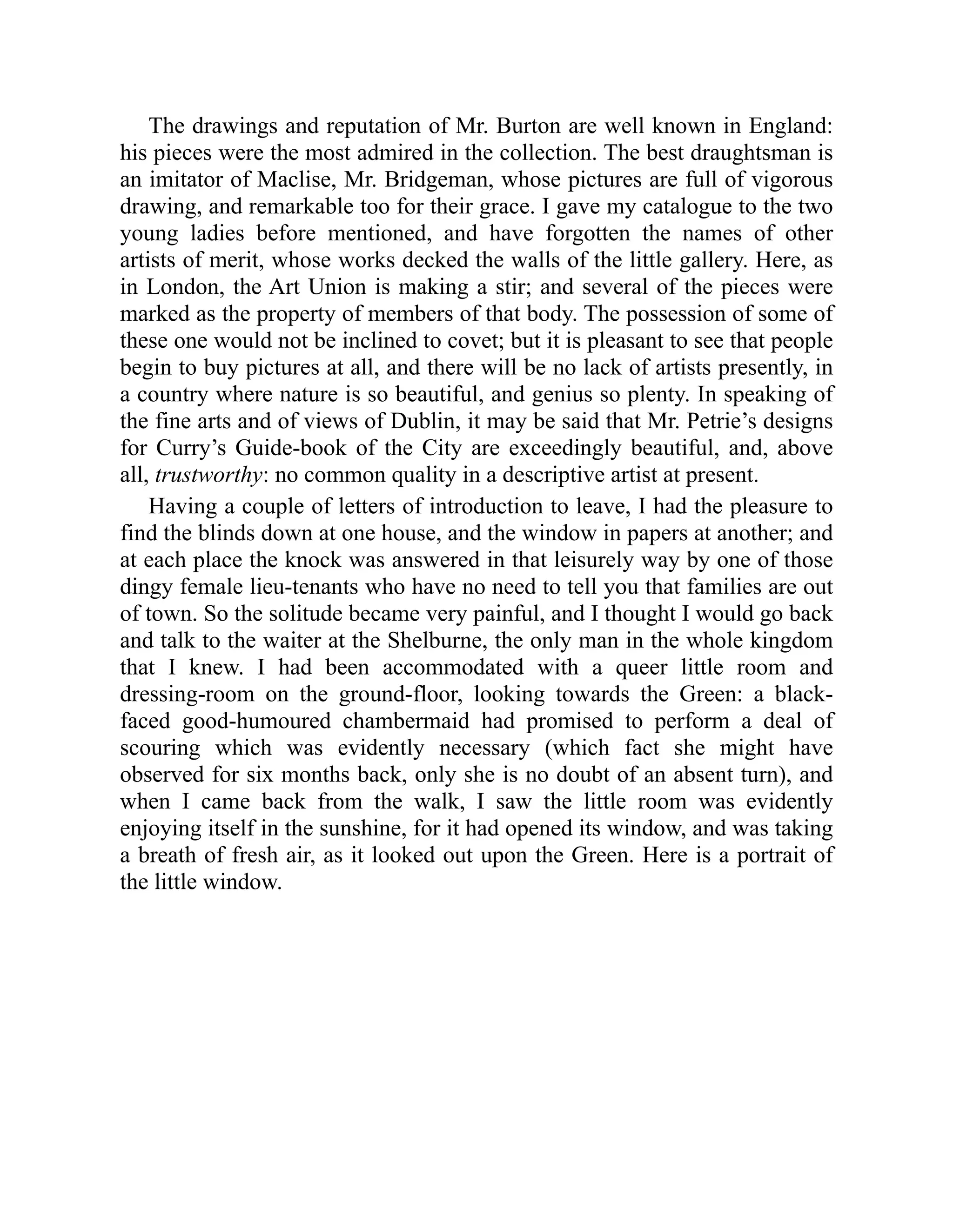 The drawings and reputation of Mr. Burton are well known in England:
his pieces were the most admired in the collection. The best draughtsman is
an imitator of Maclise, Mr. Bridgeman, whose pictures are full of vigorous
drawing, and remarkable too for their grace. I gave my catalogue to the two
young ladies before mentioned, and have forgotten the names of other
artists of merit, whose works decked the walls of the little gallery. Here, as
in London, the Art Union is making a stir; and several of the pieces were
marked as the property of members of that body. The possession of some of
these one would not be inclined to covet; but it is pleasant to see that people
begin to buy pictures at all, and there will be no lack of artists presently, in
a country where nature is so beautiful, and genius so plenty. In speaking of
the fine arts and of views of Dublin, it may be said that Mr. Petrie’s designs
for Curry’s Guide-book of the City are exceedingly beautiful, and, above
all, trustworthy: no common quality in a descriptive artist at present.
Having a couple of letters of introduction to leave, I had the pleasure to
find the blinds down at one house, and the window in papers at another; and
at each place the knock was answered in that leisurely way by one of those
dingy female lieu-tenants who have no need to tell you that families are out
of town. So the solitude became very painful, and I thought I would go back
and talk to the waiter at the Shelburne, the only man in the whole kingdom
that I knew. I had been accommodated with a queer little room and
dressing-room on the ground-floor, looking towards the Green: a black-
faced good-humoured chambermaid had promised to perform a deal of
scouring which was evidently necessary (which fact she might have
observed for six months back, only she is no doubt of an absent turn), and
when I came back from the walk, I saw the little room was evidently
enjoying itself in the sunshine, for it had opened its window, and was taking
a breath of fresh air, as it looked out upon the Green. Here is a portrait of
the little window.
 