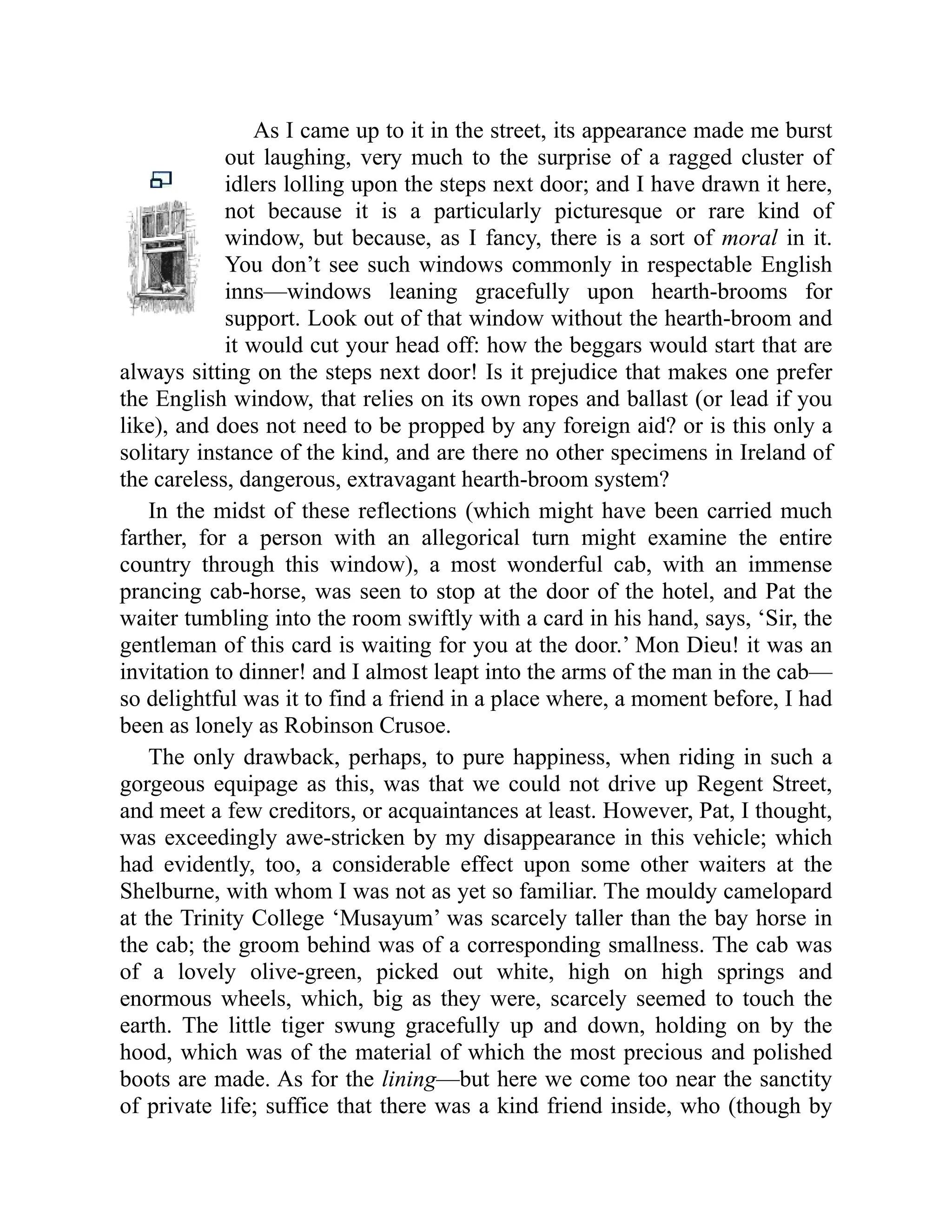 As I came up to it in the street, its appearance made me burst
out laughing, very much to the surprise of a ragged cluster of
idlers lolling upon the steps next door; and I have drawn it here,
not because it is a particularly picturesque or rare kind of
window, but because, as I fancy, there is a sort of moral in it.
You don’t see such windows commonly in respectable English
inns—windows leaning gracefully upon hearth-brooms for
support. Look out of that window without the hearth-broom and
it would cut your head off: how the beggars would start that are
always sitting on the steps next door! Is it prejudice that makes one prefer
the English window, that relies on its own ropes and ballast (or lead if you
like), and does not need to be propped by any foreign aid? or is this only a
solitary instance of the kind, and are there no other specimens in Ireland of
the careless, dangerous, extravagant hearth-broom system?
In the midst of these reflections (which might have been carried much
farther, for a person with an allegorical turn might examine the entire
country through this window), a most wonderful cab, with an immense
prancing cab-horse, was seen to stop at the door of the hotel, and Pat the
waiter tumbling into the room swiftly with a card in his hand, says, ‘Sir, the
gentleman of this card is waiting for you at the door.’ Mon Dieu! it was an
invitation to dinner! and I almost leapt into the arms of the man in the cab—
so delightful was it to find a friend in a place where, a moment before, I had
been as lonely as Robinson Crusoe.
The only drawback, perhaps, to pure happiness, when riding in such a
gorgeous equipage as this, was that we could not drive up Regent Street,
and meet a few creditors, or acquaintances at least. However, Pat, I thought,
was exceedingly awe-stricken by my disappearance in this vehicle; which
had evidently, too, a considerable effect upon some other waiters at the
Shelburne, with whom I was not as yet so familiar. The mouldy camelopard
at the Trinity College ‘Musayum’ was scarcely taller than the bay horse in
the cab; the groom behind was of a corresponding smallness. The cab was
of a lovely olive-green, picked out white, high on high springs and
enormous wheels, which, big as they were, scarcely seemed to touch the
earth. The little tiger swung gracefully up and down, holding on by the
hood, which was of the material of which the most precious and polished
boots are made. As for the lining—but here we come too near the sanctity
of private life; suffice that there was a kind friend inside, who (though by
 