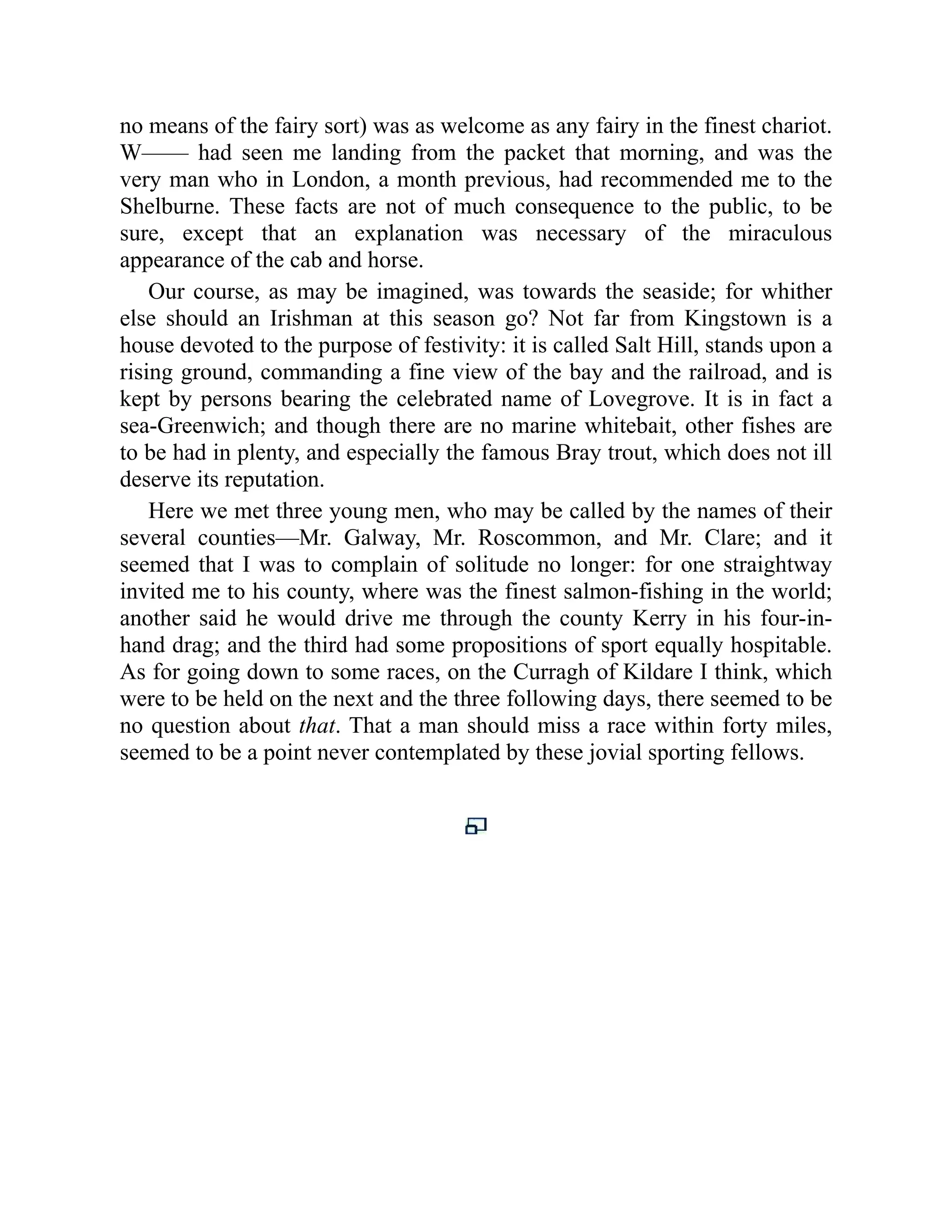 no means of the fairy sort) was as welcome as any fairy in the finest chariot.
W—— had seen me landing from the packet that morning, and was the
very man who in London, a month previous, had recommended me to the
Shelburne. These facts are not of much consequence to the public, to be
sure, except that an explanation was necessary of the miraculous
appearance of the cab and horse.
Our course, as may be imagined, was towards the seaside; for whither
else should an Irishman at this season go? Not far from Kingstown is a
house devoted to the purpose of festivity: it is called Salt Hill, stands upon a
rising ground, commanding a fine view of the bay and the railroad, and is
kept by persons bearing the celebrated name of Lovegrove. It is in fact a
sea-Greenwich; and though there are no marine whitebait, other fishes are
to be had in plenty, and especially the famous Bray trout, which does not ill
deserve its reputation.
Here we met three young men, who may be called by the names of their
several counties—Mr. Galway, Mr. Roscommon, and Mr. Clare; and it
seemed that I was to complain of solitude no longer: for one straightway
invited me to his county, where was the finest salmon-fishing in the world;
another said he would drive me through the county Kerry in his four-in-
hand drag; and the third had some propositions of sport equally hospitable.
As for going down to some races, on the Curragh of Kildare I think, which
were to be held on the next and the three following days, there seemed to be
no question about that. That a man should miss a race within forty miles,
seemed to be a point never contemplated by these jovial sporting fellows.
 