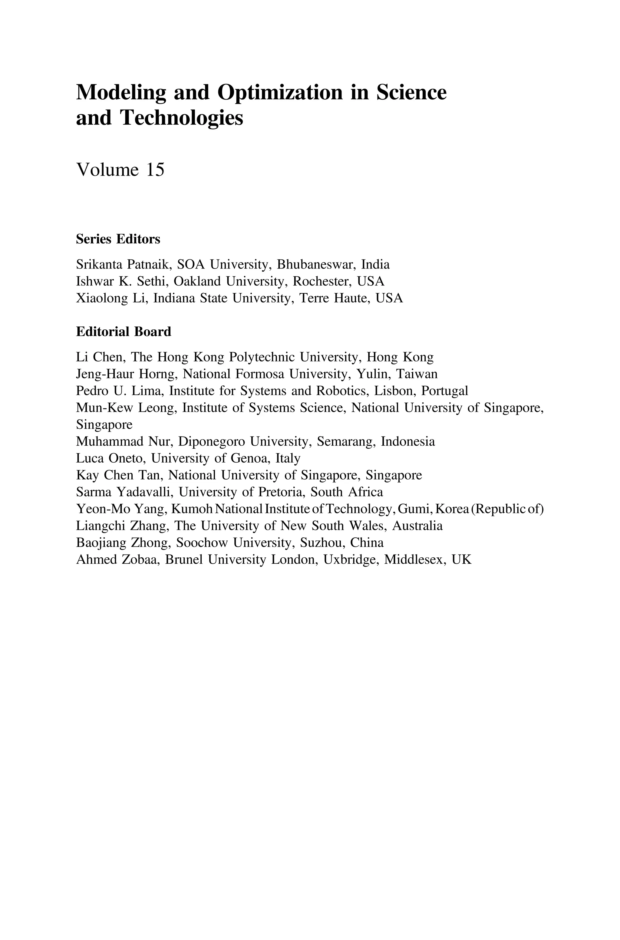 Modeling and Optimization in Science
and Technologies
Volume 15
Series Editors
Srikanta Patnaik, SOA University, Bhubaneswar, India
Ishwar K. Sethi, Oakland University, Rochester, USA
Xiaolong Li, Indiana State University, Terre Haute, USA
Editorial Board
Li Chen, The Hong Kong Polytechnic University, Hong Kong
Jeng-Haur Horng, National Formosa University, Yulin, Taiwan
Pedro U. Lima, Institute for Systems and Robotics, Lisbon, Portugal
Mun-Kew Leong, Institute of Systems Science, National University of Singapore,
Singapore
Muhammad Nur, Diponegoro University, Semarang, Indonesia
Luca Oneto, University of Genoa, Italy
Kay Chen Tan, National University of Singapore, Singapore
Sarma Yadavalli, University of Pretoria, South Africa
Yeon-Mo Yang, KumohNationalInstituteofTechnology,Gumi,Korea(Republicof)
Liangchi Zhang, The University of New South Wales, Australia
Baojiang Zhong, Soochow University, Suzhou, China
Ahmed Zobaa, Brunel University London, Uxbridge, Middlesex, UK
 