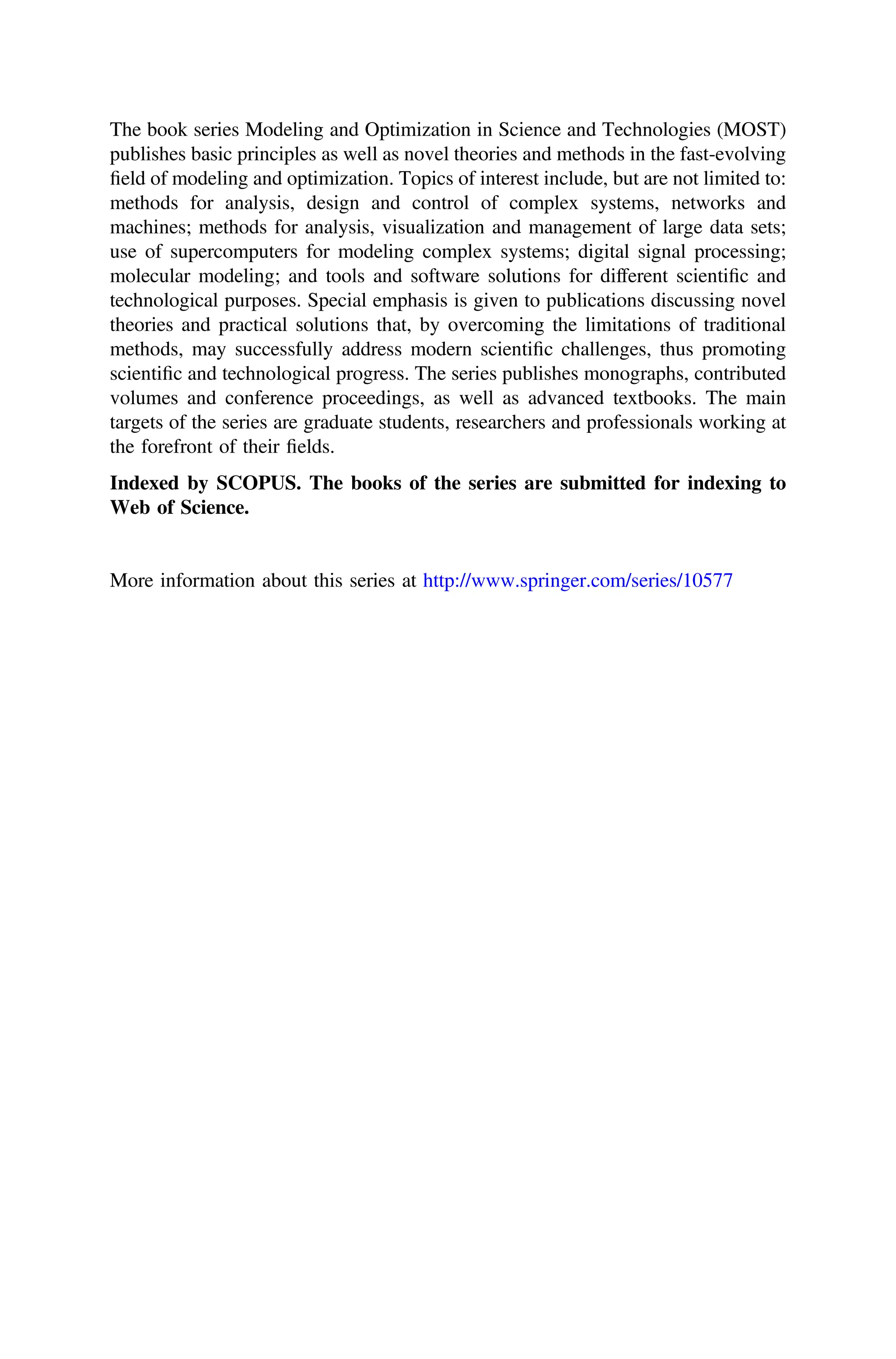 The book series Modeling and Optimization in Science and Technologies (MOST)
publishes basic principles as well as novel theories and methods in the fast-evolving
ﬁeld of modeling and optimization. Topics of interest include, but are not limited to:
methods for analysis, design and control of complex systems, networks and
machines; methods for analysis, visualization and management of large data sets;
use of supercomputers for modeling complex systems; digital signal processing;
molecular modeling; and tools and software solutions for different scientiﬁc and
technological purposes. Special emphasis is given to publications discussing novel
theories and practical solutions that, by overcoming the limitations of traditional
methods, may successfully address modern scientiﬁc challenges, thus promoting
scientiﬁc and technological progress. The series publishes monographs, contributed
volumes and conference proceedings, as well as advanced textbooks. The main
targets of the series are graduate students, researchers and professionals working at
the forefront of their ﬁelds.
Indexed by SCOPUS. The books of the series are submitted for indexing to
Web of Science.
More information about this series at http://www.springer.com/series/10577
 