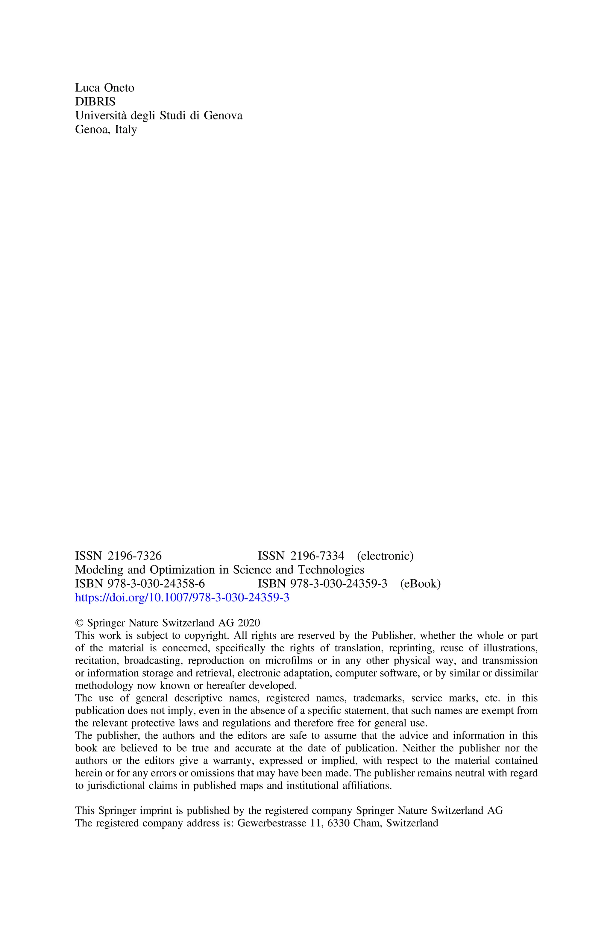 Luca Oneto
DIBRIS
Università degli Studi di Genova
Genoa, Italy
ISSN 2196-7326 ISSN 2196-7334 (electronic)
Modeling and Optimization in Science and Technologies
ISBN 978-3-030-24358-6 ISBN 978-3-030-24359-3 (eBook)
https://doi.org/10.1007/978-3-030-24359-3
© Springer Nature Switzerland AG 2020
This work is subject to copyright. All rights are reserved by the Publisher, whether the whole or part
of the material is concerned, speciﬁcally the rights of translation, reprinting, reuse of illustrations,
recitation, broadcasting, reproduction on microﬁlms or in any other physical way, and transmission
or information storage and retrieval, electronic adaptation, computer software, or by similar or dissimilar
methodology now known or hereafter developed.
The use of general descriptive names, registered names, trademarks, service marks, etc. in this
publication does not imply, even in the absence of a speciﬁc statement, that such names are exempt from
the relevant protective laws and regulations and therefore free for general use.
The publisher, the authors and the editors are safe to assume that the advice and information in this
book are believed to be true and accurate at the date of publication. Neither the publisher nor the
authors or the editors give a warranty, expressed or implied, with respect to the material contained
herein or for any errors or omissions that may have been made. The publisher remains neutral with regard
to jurisdictional claims in published maps and institutional afﬁliations.
This Springer imprint is published by the registered company Springer Nature Switzerland AG
The registered company address is: Gewerbestrasse 11, 6330 Cham, Switzerland
 