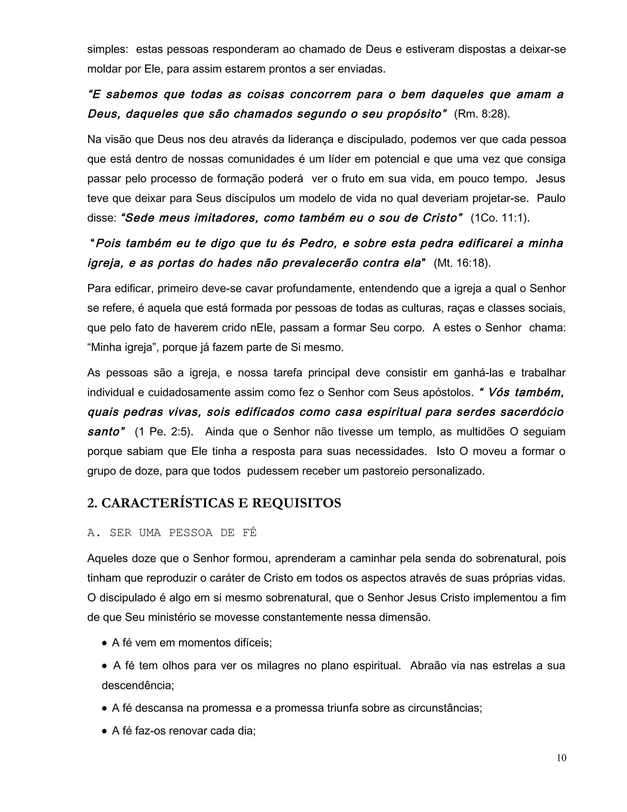 simples: estas pessoas responderam ao chamado de Deus e estiveram dispostas a deixar-se
moldar por Ele, para assim estarem prontos a ser enviadas.
“E sabemos que todas as coisas concorrem para o bem daqueles que amam a
Deus, daqueles que são chamados segundo o seu propósito” (Rm. 8:28).
Na visão que Deus nos deu através da liderança e discipulado, podemos ver que cada pessoa
que está dentro de nossas comunidades é um líder em potencial e que uma vez que consiga
passar pelo processo de formação poderá ver o fruto em sua vida, em pouco tempo. Jesus
teve que deixar para Seus discípulos um modelo de vida no qual deveriam projetar-se. Paulo
disse: “Sede meus imitadores, como também eu o sou de Cristo” (1Co. 11:1).
“Pois também eu te digo que tu és Pedro, e sobre esta pedra edificarei a minha
igreja, e as portas do hades não prevalecerão contra ela” (Mt. 16:18).
Para edificar, primeiro deve-se cavar profundamente, entendendo que a igreja a qual o Senhor
se refere, é aquela que está formada por pessoas de todas as culturas, raças e classes sociais,
que pelo fato de haverem crido nEle, passam a formar Seu corpo. A estes o Senhor chama:
“Minha igreja”, porque já fazem parte de Si mesmo.
As pessoas são a igreja, e nossa tarefa principal deve consistir em ganhá-las e trabalhar
individual e cuidadosamente assim como fez o Senhor com Seus apóstolos. “ Vós também,
quais pedras vivas, sois edificados como casa espiritual para serdes sacerdócio
santo” (1 Pe. 2:5). Ainda que o Senhor não tivesse um templo, as multidões O seguiam
porque sabiam que Ele tinha a resposta para suas necessidades. Isto O moveu a formar o
grupo de doze, para que todos pudessem receber um pastoreio personalizado.
2. CARACTERÍSTICAS E REQUISITOS
A. SER UMA PESSOA DE FÉ
Aqueles doze que o Senhor formou, aprenderam a caminhar pela senda do sobrenatural, pois
tinham que reproduzir o caráter de Cristo em todos os aspectos através de suas próprias vidas.
O discipulado é algo em si mesmo sobrenatural, que o Senhor Jesus Cristo implementou a fim
de que Seu ministério se movesse constantemente nessa dimensão.
• A fé vem em momentos difíceis;
• A fé tem olhos para ver os milagres no plano espiritual. Abraão via nas estrelas a sua
descendência;
• A fé descansa na promessa e a promessa triunfa sobre as circunstâncias;
• A fé faz-os renovar cada dia;
10
 