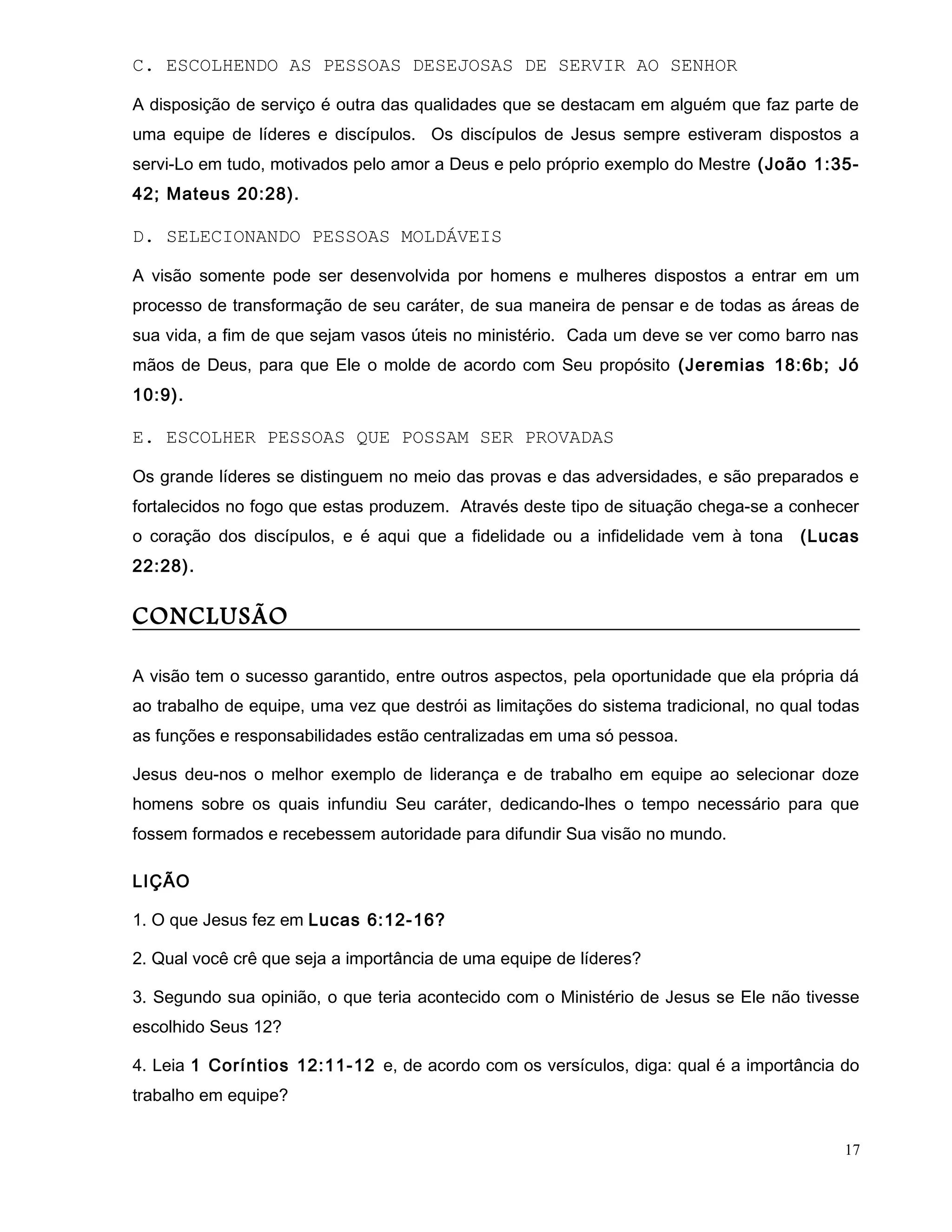 C. ESCOLHENDO AS PESSOAS DESEJOSAS DE SERVIR AO SENHOR
A disposição de serviço é outra das qualidades que se destacam em alguém que faz parte de
uma equipe de líderes e discípulos. Os discípulos de Jesus sempre estiveram dispostos a
servi-Lo em tudo, motivados pelo amor a Deus e pelo próprio exemplo do Mestre (João 1:35-
42; Mateus 20:28).
D. SELECIONANDO PESSOAS MOLDÁVEIS
A visão somente pode ser desenvolvida por homens e mulheres dispostos a entrar em um
processo de transformação de seu caráter, de sua maneira de pensar e de todas as áreas de
sua vida, a fim de que sejam vasos úteis no ministério. Cada um deve se ver como barro nas
mãos de Deus, para que Ele o molde de acordo com Seu propósito (Jeremias 18:6b; Jó
10:9).
E. ESCOLHER PESSOAS QUE POSSAM SER PROVADAS
Os grande líderes se distinguem no meio das provas e das adversidades, e são preparados e
fortalecidos no fogo que estas produzem. Através deste tipo de situação chega-se a conhecer
o coração dos discípulos, e é aqui que a fidelidade ou a infidelidade vem à tona (Lucas
22:28).
CONCLUSÃO
A visão tem o sucesso garantido, entre outros aspectos, pela oportunidade que ela própria dá
ao trabalho de equipe, uma vez que destrói as limitações do sistema tradicional, no qual todas
as funções e responsabilidades estão centralizadas em uma só pessoa.
Jesus deu-nos o melhor exemplo de liderança e de trabalho em equipe ao selecionar doze
homens sobre os quais infundiu Seu caráter, dedicando-lhes o tempo necessário para que
fossem formados e recebessem autoridade para difundir Sua visão no mundo.
LIÇÃO
1. O que Jesus fez em Lucas 6:12-16?
2. Qual você crê que seja a importância de uma equipe de líderes?
3. Segundo sua opinião, o que teria acontecido com o Ministério de Jesus se Ele não tivesse
escolhido Seus 12?
4. Leia 1 Coríntios 12:11-12 e, de acordo com os versículos, diga: qual é a importância do
trabalho em equipe?
17
 