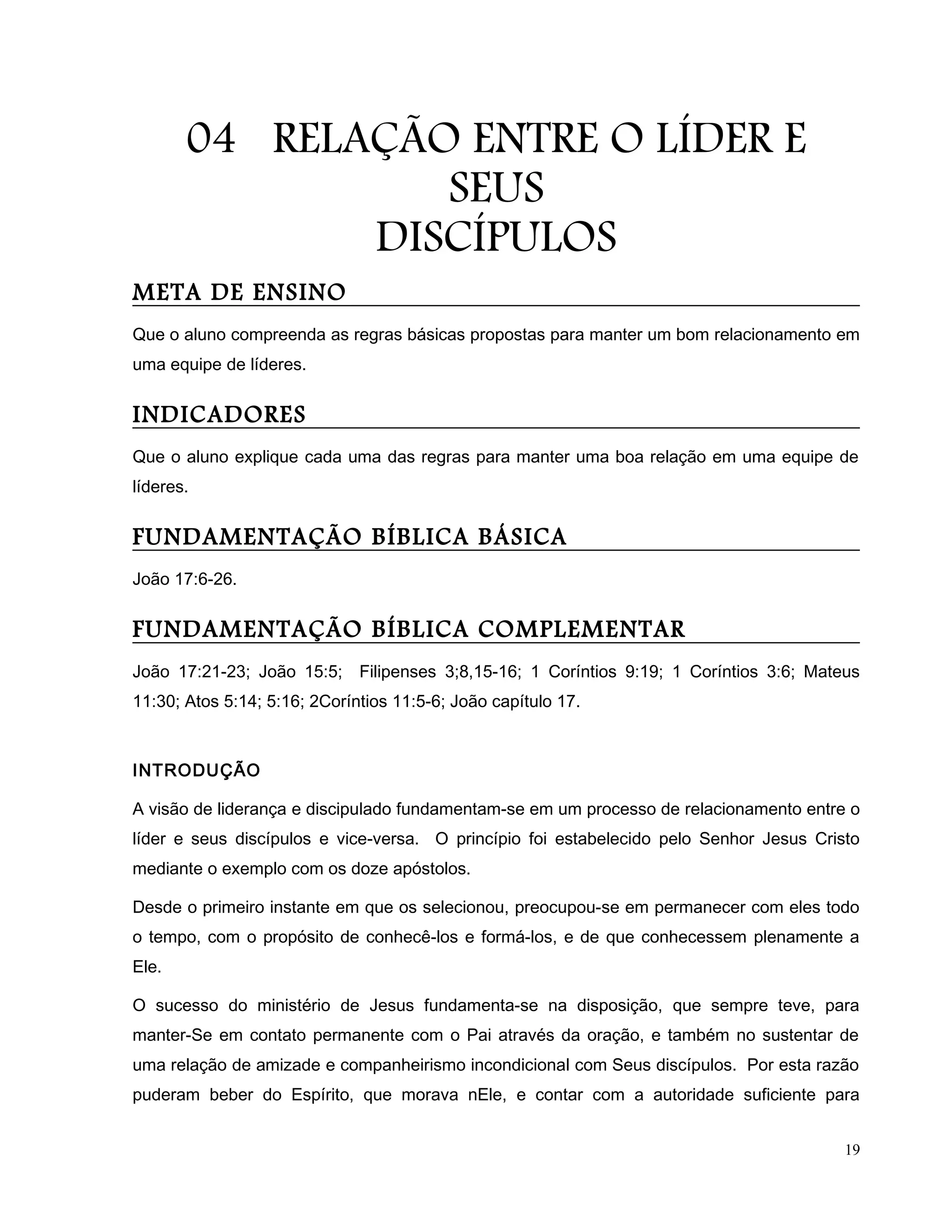 04 RELAÇÃO ENTRE O LÍDER E
SEUS
DISCÍPULOS
META DE ENSINO
Que o aluno compreenda as regras básicas propostas para manter um bom relacionamento em
uma equipe de líderes.
INDICADORES
Que o aluno explique cada uma das regras para manter uma boa relação em uma equipe de
líderes.
FUNDAMENTAÇÃO BÍBLICA BÁSICA
João 17:6-26.
FUNDAMENTAÇÃO BÍBLICA COMPLEMENTAR
João 17:21-23; João 15:5; Filipenses 3;8,15-16; 1 Coríntios 9:19; 1 Coríntios 3:6; Mateus
11:30; Atos 5:14; 5:16; 2Coríntios 11:5-6; João capítulo 17.
INTRODUÇÃO
A visão de liderança e discipulado fundamentam-se em um processo de relacionamento entre o
líder e seus discípulos e vice-versa. O princípio foi estabelecido pelo Senhor Jesus Cristo
mediante o exemplo com os doze apóstolos.
Desde o primeiro instante em que os selecionou, preocupou-se em permanecer com eles todo
o tempo, com o propósito de conhecê-los e formá-los, e de que conhecessem plenamente a
Ele.
O sucesso do ministério de Jesus fundamenta-se na disposição, que sempre teve, para
manter-Se em contato permanente com o Pai através da oração, e também no sustentar de
uma relação de amizade e companheirismo incondicional com Seus discípulos. Por esta razão
puderam beber do Espírito, que morava nEle, e contar com a autoridade suficiente para
19
 