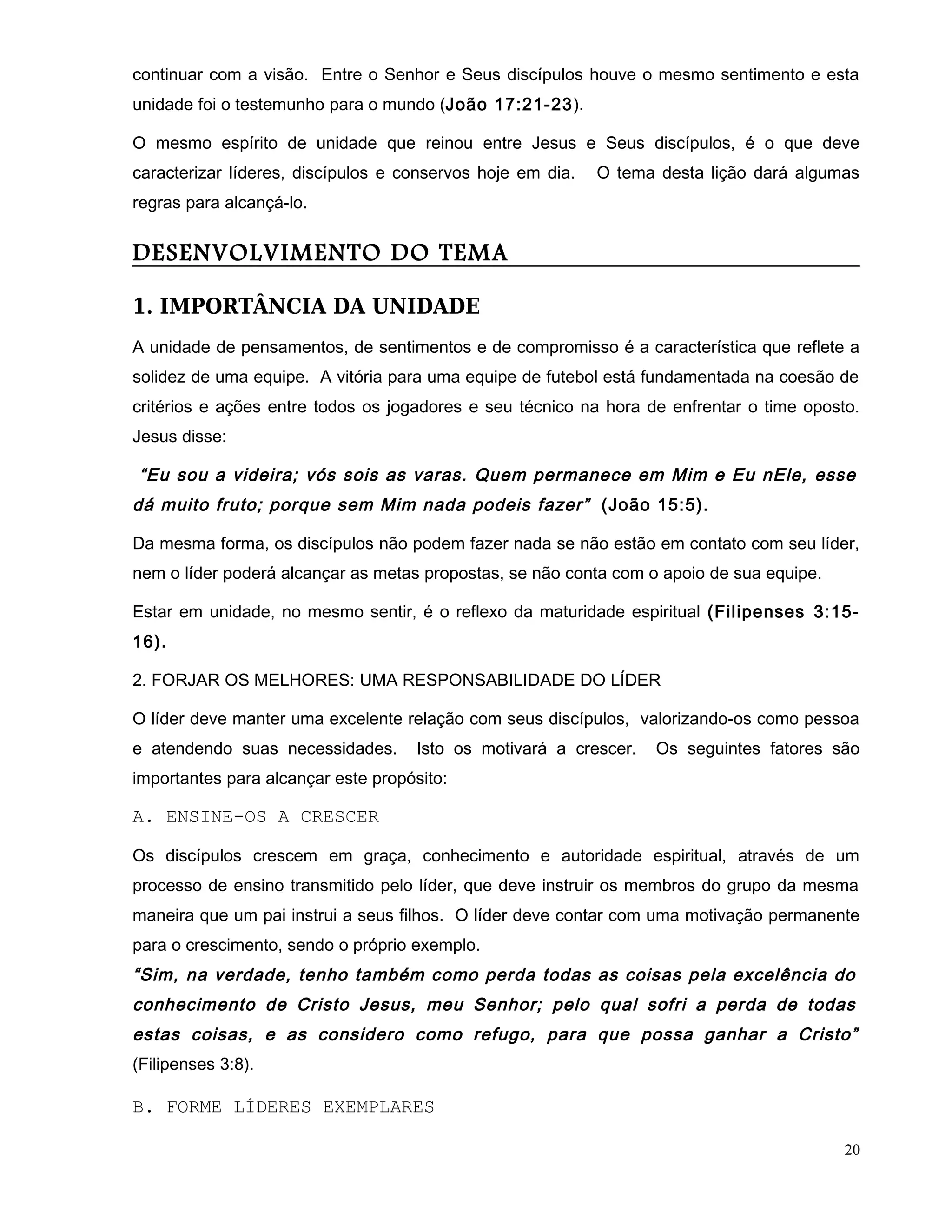 continuar com a visão. Entre o Senhor e Seus discípulos houve o mesmo sentimento e esta
unidade foi o testemunho para o mundo (João 17:21-23).
O mesmo espírito de unidade que reinou entre Jesus e Seus discípulos, é o que deve
caracterizar líderes, discípulos e conservos hoje em dia. O tema desta lição dará algumas
regras para alcançá-lo.
DESENVOLVIMENTO DO TEMA
1. IMPORTÂNCIA DA UNIDADE
A unidade de pensamentos, de sentimentos e de compromisso é a característica que reflete a
solidez de uma equipe. A vitória para uma equipe de futebol está fundamentada na coesão de
critérios e ações entre todos os jogadores e seu técnico na hora de enfrentar o time oposto.
Jesus disse:
“Eu sou a videira; vós sois as varas. Quem permanece em Mim e Eu nEle, esse
dá muito fruto; porque sem Mim nada podeis fazer” (João 15:5).
Da mesma forma, os discípulos não podem fazer nada se não estão em contato com seu líder,
nem o líder poderá alcançar as metas propostas, se não conta com o apoio de sua equipe.
Estar em unidade, no mesmo sentir, é o reflexo da maturidade espiritual (Filipenses 3:15-
16).
2. FORJAR OS MELHORES: UMA RESPONSABILIDADE DO LÍDER
O líder deve manter uma excelente relação com seus discípulos, valorizando-os como pessoa
e atendendo suas necessidades. Isto os motivará a crescer. Os seguintes fatores são
importantes para alcançar este propósito:
A. ENSINE-OS A CRESCER
Os discípulos crescem em graça, conhecimento e autoridade espiritual, através de um
processo de ensino transmitido pelo líder, que deve instruir os membros do grupo da mesma
maneira que um pai instrui a seus filhos. O líder deve contar com uma motivação permanente
para o crescimento, sendo o próprio exemplo.
“Sim, na verdade, tenho também como perda todas as coisas pela excelência do
conhecimento de Cristo Jesus, meu Senhor; pelo qual sofri a perda de todas
estas coisas, e as considero como refugo, para que possa ganhar a Cristo”
(Filipenses 3:8).
B. FORME LÍDERES EXEMPLARES
20
 